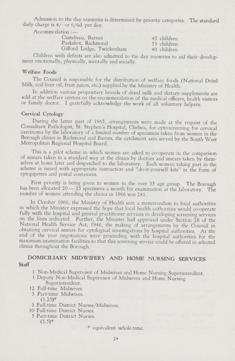 Admission to the day nurseries is determined by priority categories. The standard daily charge is 4/- or 6/6d. per day. Accommodation:— Castelnau, Barnes 45 children Parkshot, Richmond 53 children Gifford Lodge, Twickenham 40 children Children with defects are also admitted to the day nurseries to aid their develop ment emotionally, physically, mentally and socially. Welfare Foods The Council is responsible for the distribution of welfare foods (National Dried Milk, cod liver oil, fruit juices, etc.) supplied by the Ministry of Health. In addition various proprietary brands of dried milk and dietary supplements are sold at the welfare centres on the recommendation of the medical officers, health visitors or family doctor. I gratefully acknowledge the work of all voluntary helpers. Cervical Cytology During the latter part of 1965, arrangements were made at the request of the Consultant Pathologist, St. Stephen's Hospital, Chelsea, for cyto-screening for cervical carcinoma by the laboratory of a limited number of specimens taken from women in the Borough clinics in Richmond and Barnes, the catchment area served by the South West Metropolitan Regional Hospital Board. This is a pilot scheme in which women are asked to co-operate in the comparison of smears taken in a standard way at the clinics by doctors and smears taken by them selves at home later and despatched to the laboratory. Each woman taking part in the scheme is issued with appropriate instruction and do-it-yourself kits in the form of cytopipettes and postal containers. First priority is being given to women in the over 35 age group. The Borough has been allocated 20—25 specimens a month for examination at the laboratory. The number of women attending the clinics in 1966 was 241. In October 1966, the Ministry of Health sent a memorandum to local authorities in which the Minister expressed the hope that local health authorities would co-operate fully with the hospital and general practitioner services in developing screening services on the lines indicated. Further, the Minister had approved under Section 28 of the National Health Service Act, 1946, the making of arrangements by the Council in obtaining cervical smears for cytological investigations by hospital authorities. At the end of the year negotiations were proceeding with the hospital authorities for the maximum examination facilities so that this screening service could be offered in selected clinics throughout the Borough. DOMICILIARY MIDWIFERY AND HOME NURSING SERVICES Staff 1 Non-Medical Supervisor of Midwives and Home Nursing Superintendent. 1 Deputy Non-Medical Supervisor of Midwives and Home Nursing Superintendent. 12 Full-time Midwives. 3 Part-time Midwives. (1.25)* 3 Full-time District Nurses/Midwives. 30 Full-time District Nurses. 5 Part-time District Nurses. (2.5)* * equivalent whole-time. 24