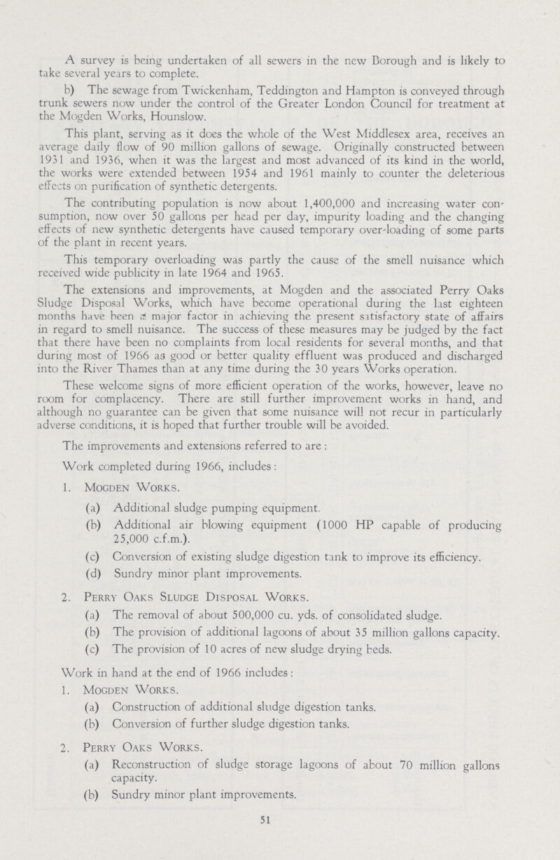 A survey is being undertaken of all sewers in the new Borough and is likely to take several years to complete. b) The sewage from Twickenham, Teddington and Hampton is conveyed through trunk sewers now under the control of the Greater London Council for treatment at the Mogden Works, Hounslow. This plant, serving as it does the whole of the West Middlesex area, receives an average daily flow of 90 million gallons of sewage. Originally constructed between 1931 and 1936, when it was the largest and most advanced of its kind in the world, the works were extended between 1954 and 1961 mainly to counter the deleterious effects on purification of synthetic detergents. The contributing population is now about 1,400,000 and increasing water con sumption, now over 50 gallons per head per day, impurity loading and the changing effects of new synthetic detergents have caused temporary over-loading of some parts of the plant in recent years. This temporary overloading was partly the cause of the smell nuisance which received wide publicity in late 1964 and 1965. The extensions and improvements, at Mogden and the associated Perry Oaks Sludge Disposal Works, which have become operational during the last eighteen months have been a major factor in achieving the present satisfactory state of affairs in regard to smell nuisance. The success of these measures may be judged by the fact that there have been no complaints from local residents for several months, and that during most of 1966 as good or better quality effluent was produced and discharged into the River Thames than at any time during the 30 years Works operation. These welcome signs of more efficient operation of the works, however, leave no room for complacency. There are still further improvement works in hand, and although no guarantee can be given that some nuisance will not recur in particularly adverse conditions, it is hoped that further trouble will be avoided. The improvements and extensions referred to are: Work completed during 1966, includes : 1. Mogden Works. (a) Additional sludge pumping equipment. (b) Additional air blowing equipment (1000 HP capable of producing 25,000 c.f.m.). (c) Conversion of existing sludge digestion tank to improve its efficiency. (d) Sundry minor plant improvements. 2. Perry Oaks Sludge Disposal Works. (a) The removal of about 500,000 cu. yds. of consolidated sludge. (b) The provision of additional lagoons of about 35 million gallons capacity. (c) The provision of 10 acres of new sludge drying beds. Work in hand at the end of 1966 includes: 1. Mogden Works. (a) Construction of additional sludge digestion tanks. (b) Conversion of further sludge digestion tanks. 2. Perry Oaks Works. (a) Reconstruction of sludge storage lagoons of about 70 million gallons capacity. (b) Sundry minor plant improvements. 51