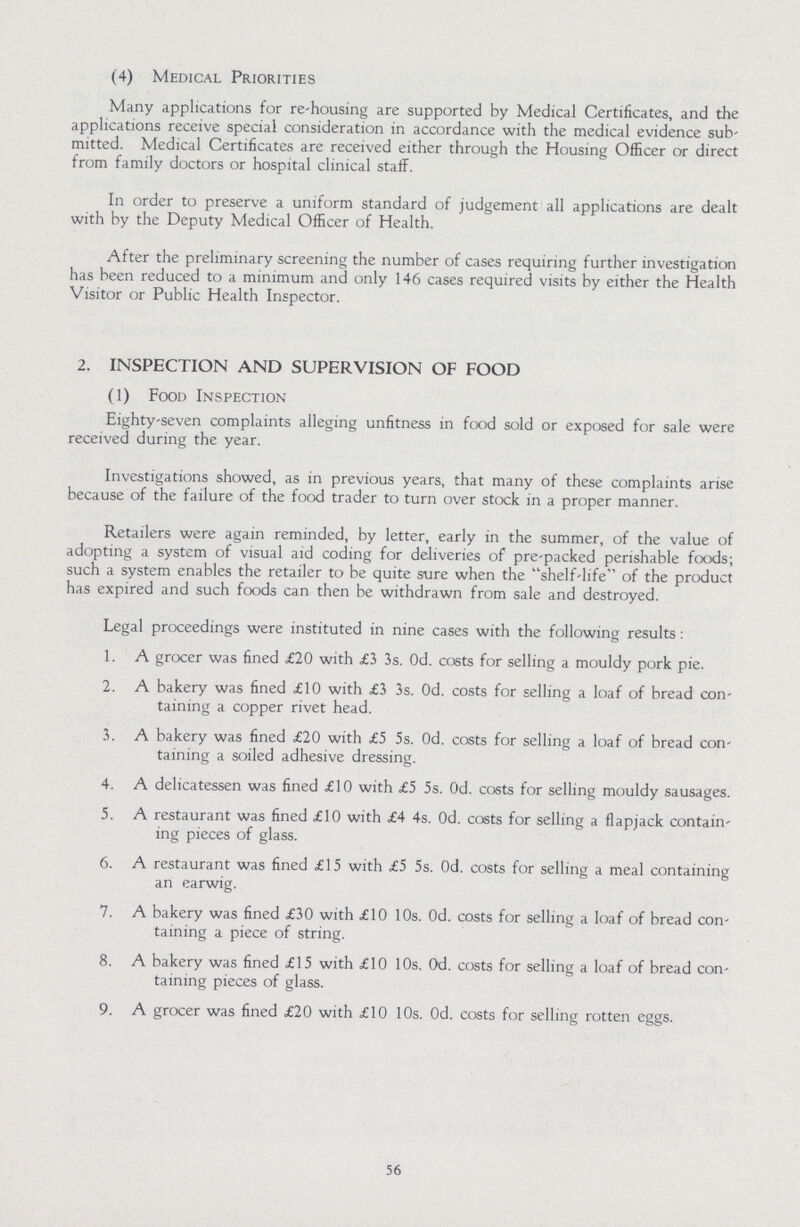 (4) Medical Priorities Many applications for re-housing are supported by Medical Certificates, and the applications receive special consideration in accordance with the medical evidence sub mitted. Medical Certificates are received either through the Housing Officer or direct from family doctors or hospital clinical staff. In order to preserve a uniform standard of judgement all applications are dealt with by the Deputy Medical Officer of Health. After the preliminary screening the number of cases requiring further investigation has been reduced to a minimum and only 146 cases required visits by either the Health Visitor or Public Health Inspector. 2. INSPECTION AND SUPERVISION OF FOOD (1) Food Inspection Eighty-seven complaints alleging unfitness in food sold or exposed for sale were received during the year. Investigations showed, as in previous years, that many of these complaints arise because of the failure of the food trader to turn over stock in a proper manner. Retailers were again reminded, by letter, early in the summer, of the value of adopting a system of visual aid coding for deliveries of pre-packed perishable foods; such a system enables the retailer to be quite sure when the shelf-life of the product has expired and such foods can then be withdrawn from sale and destroyed. Legal proceedings were instituted in nine cases with the following results : 1. A grocer was fined £20 with £3 3s. 0d. costs for selling a mouldy pork pie. 2. A bakery was fined £10 with £3 3s. 0d. costs for selling a loaf of bread con¬ taining a copper rivet head. 3. A bakery was fined £20 with £5 5s. 0d. costs for selling a loaf of bread con¬ taining a soiled adhesive dressing. 4. A delicatessen was fined £10 with £5 5s. 0d. costs for selling mouldy sausages. 5. A restaurant was fined £10 with £4 4s. 0d. costs for selling a flapjack contain¬ ing pieces of glass. 6. A restaurant was fined £15 with £5 5s. 0d. costs for selling a meal containing an earwig. 7. A bakery was fined £30 with £10 10s. 0d. costs for selling a loaf of bread con¬ taining a piece of string. 8. A bakery was fined £15 with £10 10s. 0d. costs for selling a loaf of bread con¬ taining pieces of glass. 9. A grocer was fined £20 with £10 10s. 0d. costs for selling rotten eggs. 56