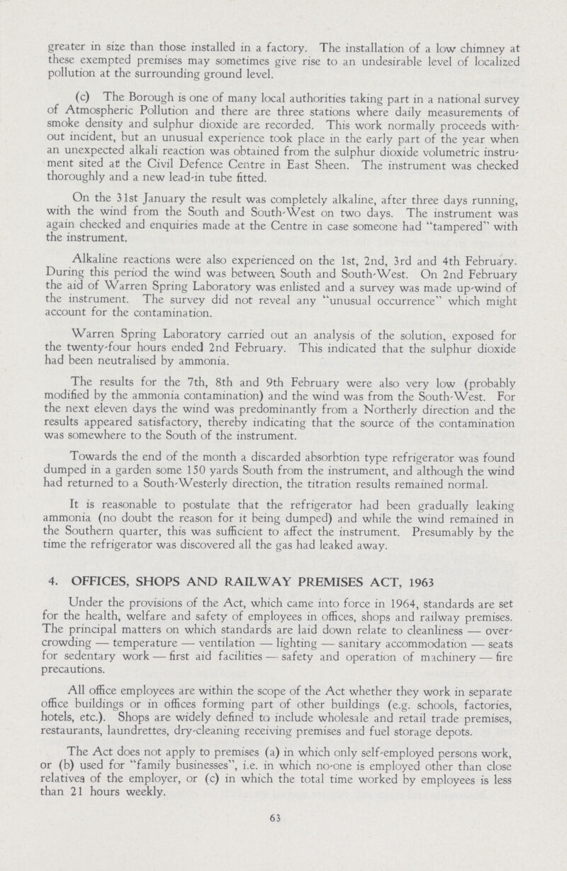 greater in size than those installed in a factory. The installation of a low chimney at these exempted premises may sometimes give rise to an undesirable level of localized pollution at the surrounding ground level. (c) The Borough is one of many local authorities taking part in a national survey of Atmospheric Pollution and there are three stations where daily measurements of smoke density and sulphur dioxide are recorded. This work normally proceeds with' out incident, but an unusual experience took place in the early part of the year when an unexpected alkali reaction was obtained from the sulphur dioxide volumetric instru ment sited at the Civil Defence Centre in East Sheen. The instrument was checked thoroughly and a new lead-in tube fitted. On the 31st January the result was completely alkaline, after three days running, with the wind from the South and South-West on two days. The instrument was again checked and enquiries made at the Centre in case someone had tampered with the instrument. Alkaline reactions were also experienced on the 1st, 2nd, 3rd and 4th February. During this period the wind was between South and South-West. On 2nd February the aid of Warren Spring Laboratory was enlisted and a survey was made up-wind of the instrument. The survey did not reveal any unusual occurrence which might account for the contamination. Warren Spring Laboratory carried out an analysis of the solution, exposed for the twenty-four hours ended 2nd February. This indicated that the sulphur dioxide had been neutralised by ammonia. The results for the 7th, 8th and 9th February were also very low (probably modified by the ammonia contamination) and the wind was from the South-West. For the next eleven days the wind was predominantly from a Northerly direction and the results appeared satisfactory, thereby indicating that the source of the contamination was somewhere to the South of the instrument. Towards the end of the month a discarded absorbtion type refrigerator was found dumped in a garden some 150 yards South from the instrument, and although the wind had returned to a South-Westerly direction, the titration results remained normal. It is reasonable to postulate that the refrigerator had been gradually leaking ammonia (no doubt the reason for it being dumped) and while the wind remained in the Southern quarter, this was sufficient to affect the instrument. Presumably by the time the refrigerator was discovered all the gas had leaked away. 4. OFFICES, SHOPS AND RAILWAY PREMISES ACT, 1963 Under the provisions of the Act, which came into force in 1964, standards are set for the health, welfare and safety of employees in offices, shops and railway premises. The principal matters on which standards are laid down relate to cleanliness—over crowding—temperature—ventilation—lighting—sanitary accommodation—seats for sedentary work—first aid facilities—safety and operation of machinery—fire precautions. All office employees are within the scope of the Act whether they work in separate office buildings or in offices forming part of other buildings (e.g. schools, factories, hotels, etc.). Shops are widely defined to include wholesale and retail trade premises, restaurants, laundrettes, dry-cleaning receiving premises and fuel storage depots. The Act does not apply to premises (a) in which only self-employed persons work, or (b) used for family businesses, i.e. in which no-one is employed other than close relatives of the employer, or (c) in which the total time worked by employees is less than 21 hours weekly. 63