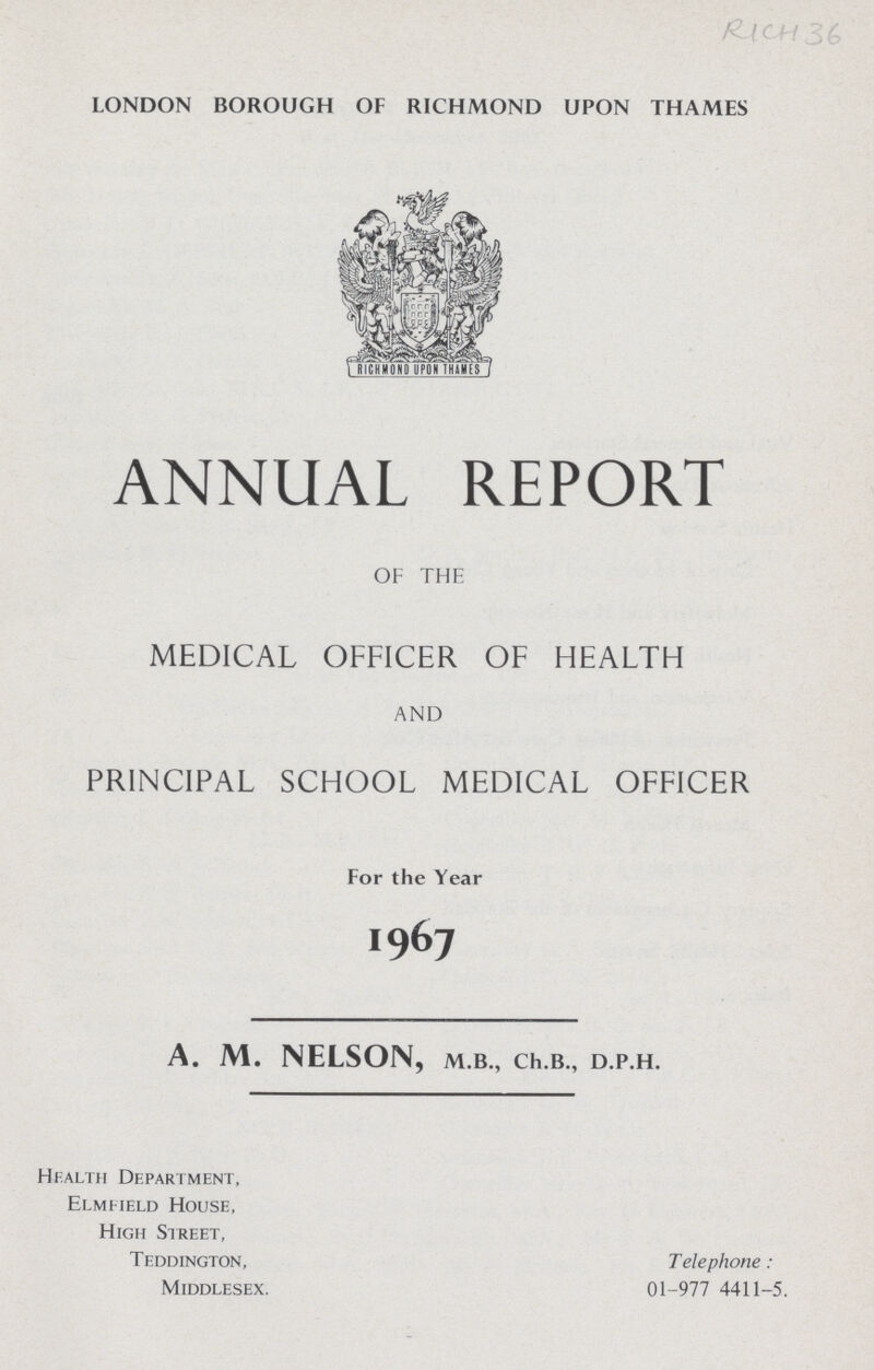 RICH 36 LONDON BOROUGH OF RICHMOND UPON THAMES ANNUAL REPORT OF THE MEDICAL OFFICER OF HEALTH AND PRINCIPAL SCHOOL MEDICAL OFFICER For the Year 1967 A. M. NELSON, M.B., Ch.B., D.P.H. Health Department, Elmfield House, High Street, Teddington, Telephone: Middlesex. 01-977 4411-5.