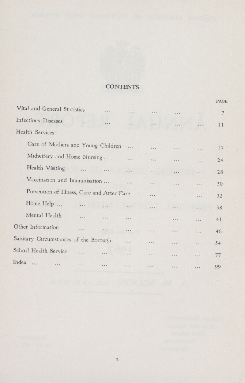 CONTENTS page Vital and General Statistics 7 Infectious Diseases 11 Health Services: Care of Mothers and Young Children 17 Midwifery and Home Nursing 24 Health Visiting 28 Vaccination and Immunisation 30 Prevention of Illness, Care and After Care 32 Home Help 38 Mental Health 41 Other Information 46 Sanitary Circumstances of the Borough 54 School Health Service 77 Index 99 2