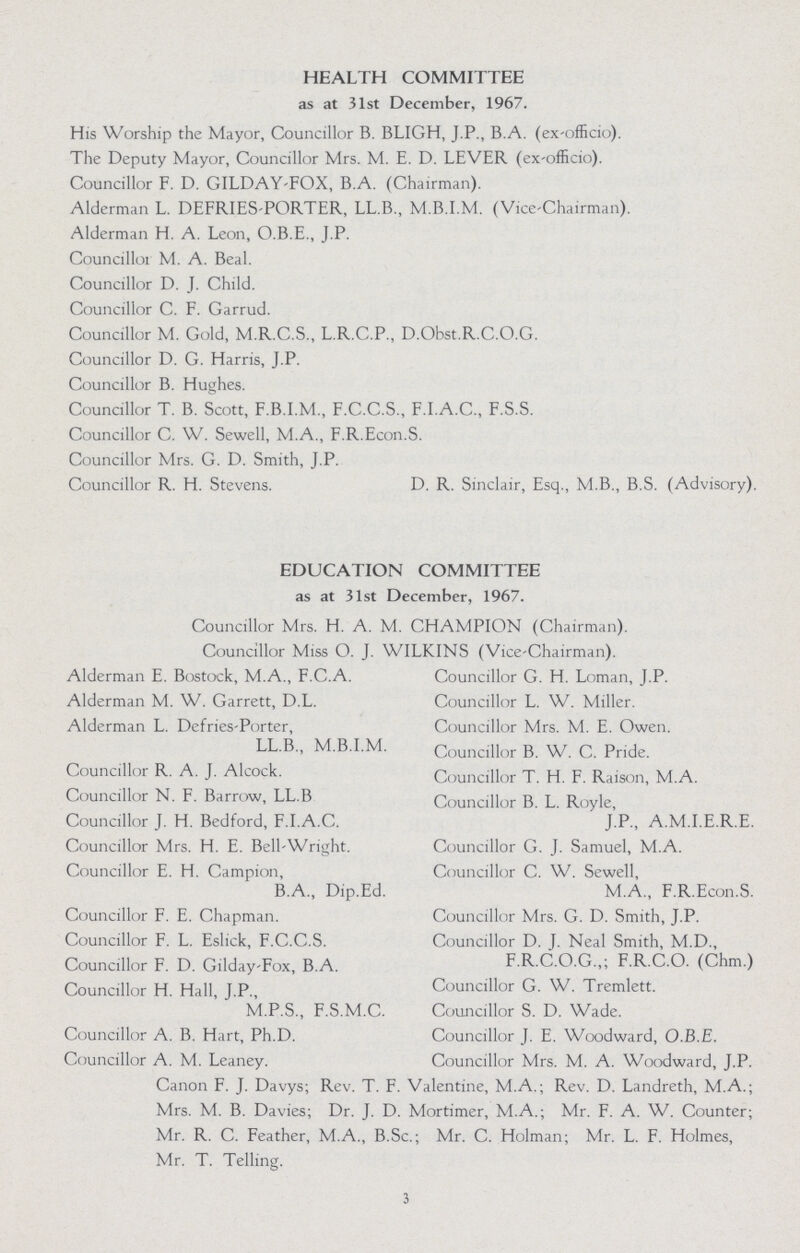 HEALTH COMMITTEE as at 31st December, 1967. His Worship the Mayor, Councillor B. BLIGH, J.P., B.A. (ex-officio). The Deputy Mayor, Councillor Mrs. M. E. D. LEVER (ex-officio). Councillor F. D. GILDAY-FOX, B.A. (Chairman). Alderman L. DEFRIES-PORTER, LL.B., M.B.I.M. (Vice-Chairman). Alderman H. A. Leon, O.B.E., J.P. Councillor M. A. Beal. Councillor D. J. Child. Councillor C. F. Garrud. Councillor M. Gold, M.R.C.S., L.R.C.P., D.Obst.R.C.O.G. Councillor D. G. Harris, J.P. Councillor B. Hughes. Councillor T. B. Scott, F.B.I.M., F.C.C.S., F.I.A.C., F.S.S. Councillor C. W. Sewell, M.A., F.R.Econ.S. Councillor Mrs. G. D. Smith, J.P. Councillor R. H. Stevens. D. R. Sinclair, Esq., M.B., B.S. (Advisory). EDUCATION COMMITTEE as at 31st December, 1967. Councillor Mrs. H. A. M. CHAMPION (Chairman). Councillor Miss O. J. WILKINS (Vice-Chairman). Alderman E. Bostock, M.A., F.C.A. Councillor G. H. Loman, J.P. Alderman M. W. Garrett, D.L. Councillor L. W. Miller. Alderman L. Defries-Porter, Councillor Mrs. M. E. Owen. LL.B., M.B.I.M. Councillor B. W. C. Pride. Councillor R. A. J. Alcock. Councillor T. H. F. Raison, M.A. Councillor N. F. Barrow, LL.B Councillor B. L. Royle, Councillor J. H. Bedford, F.I.A.C. J.P., A.M.I.E.R.E. Councillor Mrs. H. E. Bell-Wright. Councillor G. J. Samuel, M.A. Councillor E. H. Campion, Councillor C. W. Sewell, B.A., Dip.Ed. M.A., F.R.Econ.S. Councillor F. E. Chapman. Councillor Mrs. G. D. Smith, J.P. Councillor F. L. Eslick, F.C.C.S. Councillor D. J. Neal Smith, M.D., Councillor F. D. Gilday-Fox, B.A. F.R.C.O.G.,; F.R.C.O. (Chm.) Councillor H. Hall, J.P., Councillor G. W. Tremlett. M.P.S., F.S.M.C. Councillor S. D. Wade. Councillor A. B. Hart, Ph.D. Councillor J. E. Woodward, O.B.E. Councillor A. M. Leaney. Councillor Mrs. M. A. Woodward, J.P. Canon F. J. Davys; Rev. T. F. Valentine, M.A.; Rev. D. Landreth, M.A.; Mrs. M. B. Davies; Dr. J. D. Mortimer, M.A.; Mr. F. A. W. Counter; Mr. R. C. Feather, M.A., B.Sc.; Mr. C. Holman; Mr. L. F. Holmes, Mr. T. Telling. 3