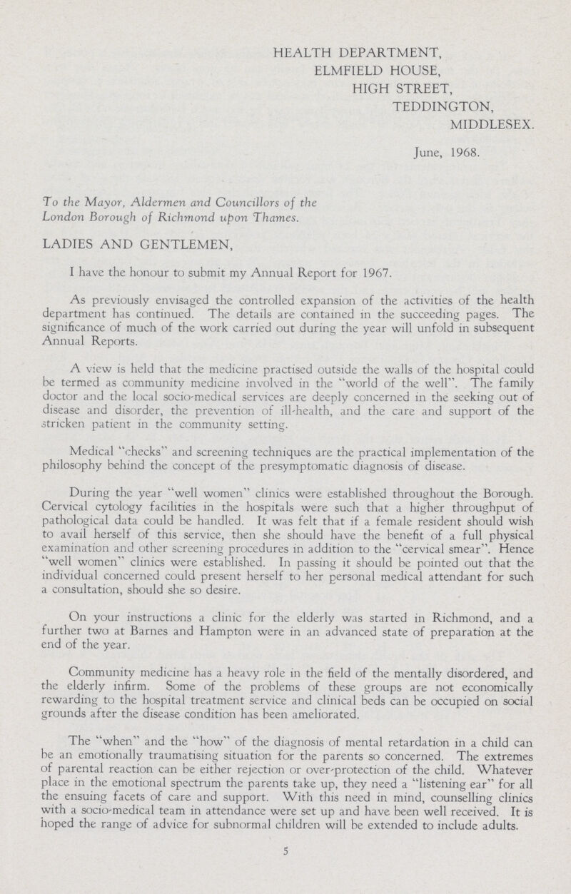 HEALTH DEPARTMENT, ELMFIELD HOUSE, HIGH STREET, TEDDINGTON, MIDDLESEX. June, 1968. To the Mayor, Aldermen and Councillors of the London Borough of Richmond upon Thames. LADIES AND GENTLEMEN, I have the honour to submit my Annual Report for 1967. As previously envisaged the controlled expansion of the activities of the health department has continued. The details are contained in the succeeding pages. The significance of much of the work carried out during the year will unfold in subsequent Annual Reports. A view is held that the medicine practised outside the walls of the hospital could be termed as community medicine involved in the world of the well. The family doctor and the local socio-medical services are deeply concerned in the seeking out of disease and disorder, the prevention of ill-health, and the care and support of the stricken patient in the community setting. Medical checks and screening techniques are the practical implementation of the philosophy behind the concept of the presymptomatic diagnosis of disease. During the year well women clinics were established throughout the Borough. Cervical cytology facilities in the hospitals were such that a higher throughput of pathological data could be handled. It was felt that if a female resident should wish to avail herself of this service, then she should have the benefit of a full physical examination and other screening procedures in addition to the cervical smear. Hence well women clinics were established. In passing it should be pointed out that the individual concerned could present herself to her personal medical attendant for such a consultation, should she so desire. On your instructions a clinic for the elderly was started in Richmond, and a further two at Barnes and Hampton were in an advanced state of preparation at the end of the year. Community medicine has a heavy role in the field of the mentally disordered, and the elderly infirm. Some of the problems of these groups are not economically rewarding to the hospital treatment service and clinical beds can be occupied on social grounds after the disease condition has been ameliorated. The when and the how of the diagnosis of mental retardation in a child can be an emotionally traumatising situation for the parents so concerned. The extremes of parental reaction can be either rejection or over-protection of the child. Whatever place in the emotional spectrum the parents take up, they need a listening ear for all the ensuing facets of care and support. With this need in mind, counselling clinics with a socio-medical team in attendance were set up and have been well received. It is hoped the range of advice for subnormal children will be extended to include adults. 5