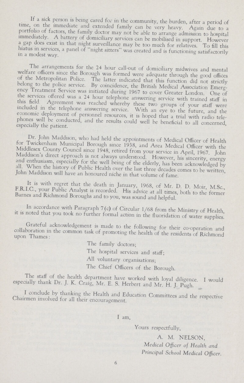 If a sick person is being cared for in the community, the burden, after a period of time, on the immediate and extended family can be very heavy. Again due to a portfolio of factors, the family doctor may not be able to arrange admission to hospital immediately. A battery of domiciliary services can be mobilised in support. However a gap does exist in that night surveillance may be too much for relatives. To fill this hiatus in services, a panel of night sitters was created and is functioning satisfactorily in a modest way. The arrangements for the 24 hour call-out of domiciliary midwives and mental welfare officers since the Borough was formed were adequate through the good offices of the Metropolitan Police. The latter indicated that this function did not strictly belong to the police service. By coincidence, the British Medical Association Emerg ency Treatment Service was initiated during 1967 to cover Greater London. One of the services offered was a 24 hour telephone answering service with trained staff in this field. Agreement was reached whereby these two groups of your staff were included in the telephone answering service. With an eye to the future, and the economic deployment of personnel resources, it is hoped that a trial with radio tele phones will be conducted, and the results could well be beneficial to all concerned, especially the patient. Dr. John Maddison, who had held the appointments of Medical Officer of Health for Twickenham Municipal Borough since 1938, and Area Medical Officer with the Middlesex County Council since 1948, retired from your service in April, 1967. John Maddison's direct approach is not always understood. However, his sincerity, energy and enthusiasm, especially for the well being of the elderly, has been acknowledged by all. When the history of Public Health over the last three decades comes to be written, John Maddison will have an honoured niche in that volume of fame. It is with regret that the death in January, 1968, of Mr. D. D. Moir, M.Sc., F.R.I.C., your Public Analyst is recorded. His advice at all times, both to the former Barnes and Richmond Boroughs and to you, was sound and helpful. In accordance with Paragraph 7 (c) of Circular 1 /68 from the Ministry of Health, it is noted that you took no further formal action in the fluoridation of water supplies. Grateful acknowledgement is made to the following for their co-operation and collaboration in the common task of promoting the health of the residents of Richmond upon Thames: The family doctors; The hospital services and staff; All voluntary organisations; The Chief Officers of the Borough. The staff of the health department have worked with loyal diligence. I would especially thank Dr. J. K. Craig, Mr. E. S. Herbert and Mr. H. J. Pugh. I conclude by thanking the Health and Education Committees and the respective Chairmen involved for all their encouragement. I am, Yours respectfully, A. M. NELSON, Medical Officer of Health and Principal School Medical Officer. 6