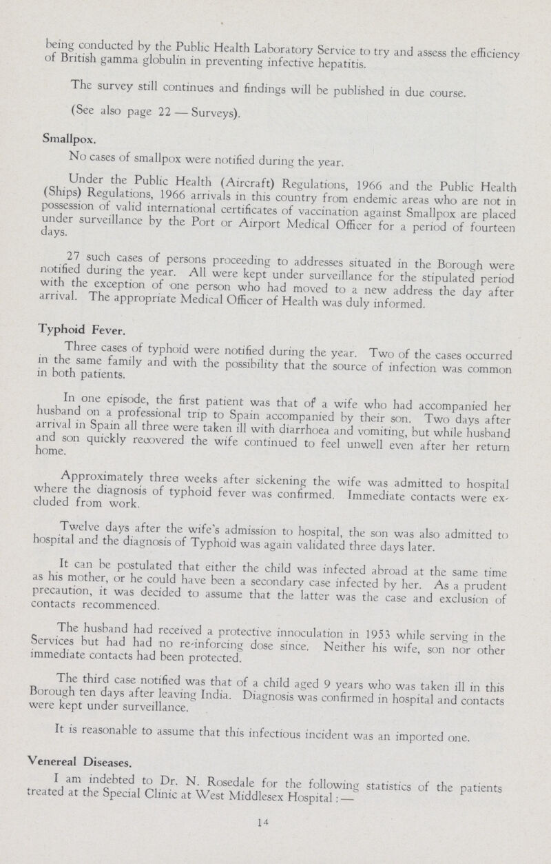 being conducted by the Public Health Laboratory Service to try and assess the efficiency of British gamma globulin in preventing infective hepatitis. The survey still continues and findings will be published in due course. (See also page 22— Surveys). Smallpox. No cases of smallpox were notified during the year. Under the Public Health (Aircraft) Regulations, 1966 and the Public Health (Ships) Regulations, 1966 arrivals in this country from endemic areas who are not in possession of valid international certificates of vaccination against Smallpox are placed under surveillance by the Port or Airport Medical Officer for a period of fourteen days. 27 such cases of persons proceeding to addresses situated in the Borough were notified during the year. All were kept under surveillance for the stipulated period with the exception of one person who had moved to a new address the day after arrival. The appropriate Medical Officer of Health was duly informed. Typhoid Fever. Three cases of typhoid were notified during the year. Two of the cases occurred in the same family and with the possibility that the source of infection was common in both patients. In one episode, the first patient was that of a wife who had accompanied her husband on a professional trip to Spain accompanied by their son. Two days after arrival in Spain all three were taken ill with diarrhoea and vomiting, but while husband and son quickly recovered the wife continued to feel unwell even after her return home. Approximately threa weeks after sickening the wife was admitted to hospital where the diagnosis of typhoid fever was confirmed. Immediate contacts were ex cluded from work. Twelve days after the wife's admission to hospital, the son was also admitted to hospital and the diagnosis of Typhoid was again validated three days later. It can be postulated that either the child was infected abroad at the same time as his mother, or he could have been a secondary case infected by her. As a prudent precaution, it was decided to assume that the latter was the case and exclusion of contacts recommenced. The husband had received a protective innoculation in 1953 while serving in the Services but had had no re-inforcing dose since. Neither his wife, son nor other immediate contacts had been protected. The third case notified was that of a child aged 9 years who was taken ill in this Borough ten days after leaving India. Diagnosis was confirmed in hospital and contacts were kept under surveillance. It is reasonable to assume that this infectious incident was an imported one. Venereal Diseases. I am indebted to Dr. N. Rosedale for the following statistics of the patients treated at the Special Clinic at West Middlesex Hospital:— 14