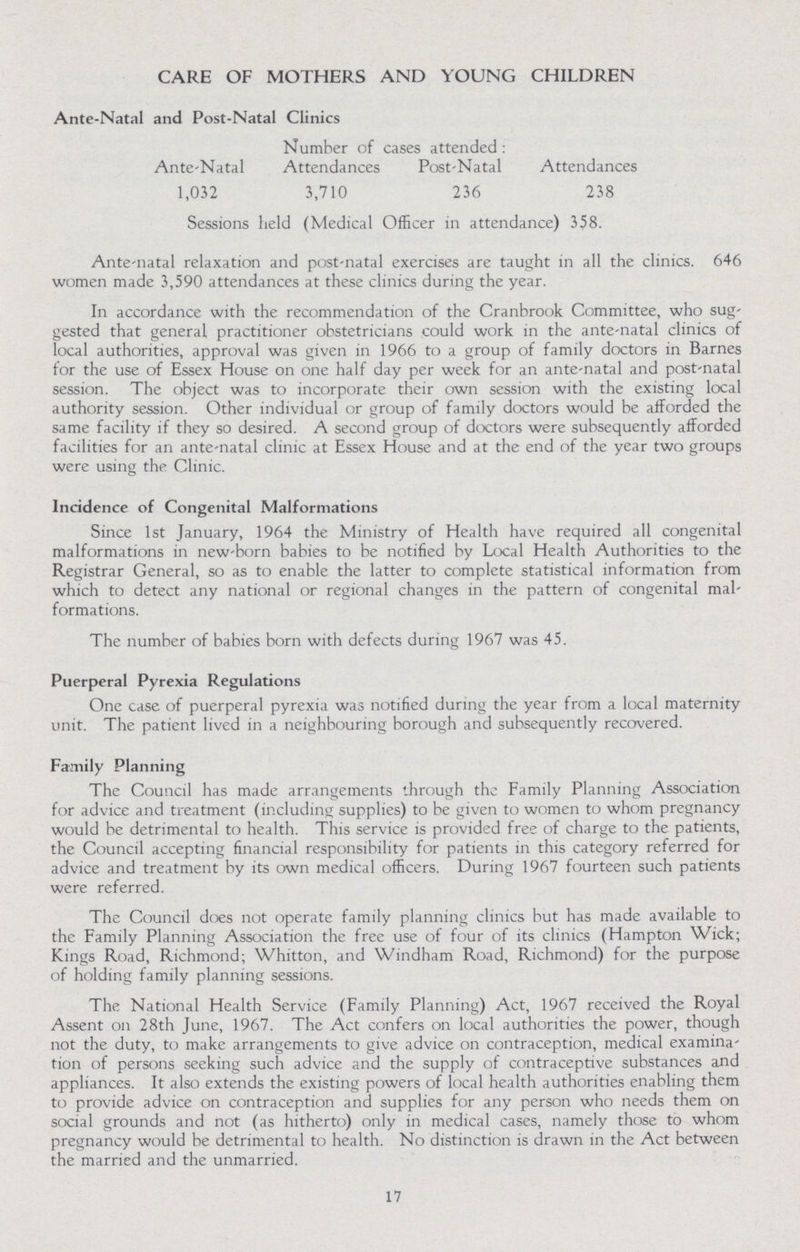 CARE OF MOTHERS AND YOUNG CHILDREN Ante-Natal and Post-Natal Clinics Number of cases attended : Ante-Natal Attendances Post-Natal Attendances 1,032 3,710 236 238 Sessions held (Medical Officer in attendance) 358. Ante-natal relaxation and post-natal exercises are taught in all the clinics. 646 women made 3,590 attendances at these clinics during the year. In accordance with the recommendation of the Cranbrook Committee, who sug gested that general practitioner obstetricians could work in the ante-natal clinics of local authorities, approval was given in 1966 to a group of family doctors in Barnes for the use of Essex House on one half day per week for an ante-natal and post-natal session. The object was to incorporate their own session with the existing local authority session. Other individual or group of family doctors would be afforded the same facility if they so desired. A second group of doctors were subsequently afforded facilities for an ante-natal clinic at Essex House and at the end of the year two groups were using the Clinic. Incidence of Congenital Malformations Since 1st January, 1964 the Ministry of Health have required all congenital malformations in new-born babies to be notified by Local Health Authorities to the Registrar General, so as to enable the latter to complete statistical information from which to detect any national or regional changes in the pattern of congenital mal formations. The number of babies born with defects during 1967 was 45. Puerperal Pyrexia Regulations One case of puerperal pyrexia was notified during the year from a local maternity unit. The patient lived in a neighbouring borough and subsequently recovered. Family Planning The Council has made arrangements through the Family Planning Association for advice and treatment (including supplies) to be given to women to whom pregnancy would be detrimental to health. This service is provided free of charge to the patients, the Council accepting financial responsibility for patients in this category referred for advice and treatment by its own medical officers. During 1967 fourteen such patients were referred. The Council does not operate family planning clinics but has made available to the Family Planning Association the free use of four of its clinics (Hampton Wick; Kings Road, Richmond; Whitton, and Windham Road, Richmond) for the purpose of holding family planning sessions. The National Health Service (Family Planning) Act, 1967 received the Royal Assent on 28th June, 1967. The Act confers on local authorities the power, though not the duty, to make arrangements to give advice on contraception, medical examina tion of persons seeking such advice and the supply of contraceptive substances and appliances. It also extends the existing powers of local health authorities enabling them to provide advice on contraception and supplies for any person who needs them on social grounds and not (as hitherto) only in medical cases, namely those to whom pregnancy would be detrimental to health. No distinction is drawn in the Act between the married and the unmarried. 17