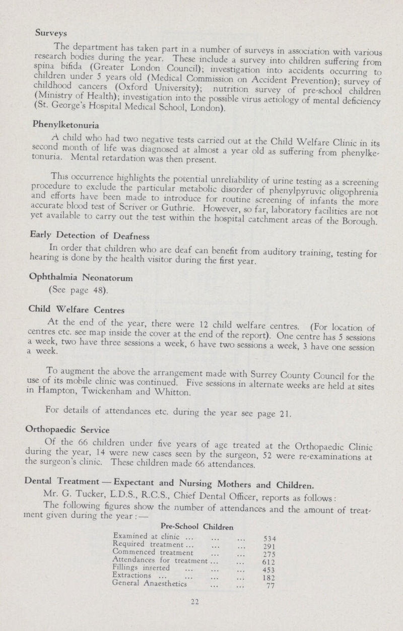 Surveys The department has taken part in a number of surveys in association with various research bodies during the year. These include a survey into children suffering from spina bifida (Greater London Council); investigation into accidents occurring to children under 5 years old (Medical Commission on Accident Prevention); survey of childhood cancers (Oxford University); nutrition survey of pre-school children (Ministry of Health); investigation into the possible virus aetiology of mental deficiency (St. George's Hospital Medical School, London). Phenylketonuria A child who had two negative tests carried out at the Child Welfare Clinic in its second month of life was diagnosed at almost a year old as suffering from phenylke tonuria. Mental retardation was then present. This occurrence highlights the potential unreliability of urine testing as a screening procedure to exclude the particular metabolic disorder of phenylpyruvic oligophrenia and efforts have been made to introduce for routine screening of infants the more accurate blood test of Scriver or Guthrie. However, so far, laboratory facilities are not yet available to carry out the test within the hospital catchment areas of the Borough. Early Detection of Deafness In order that children who are deaf can benefit from auditory training, testing for hearing is done by the health visitor during the first year. Ophthalmia Neonatorum (See page 48). Child Welfare Centres At the end of the year, there were 12 child welfare centres. (For location of centres etc. see map inside the cover at the end of the report). One centre has 5 sessions a week, two have three sessions a week, 6 have two sessions a week, 3 have one session a week. To augment the above the arrangement made with Surrey County Council for the use of its mobile clinic was continued. Five sessions in alternate weeks are held at sites in Hampton, Twickenham and Whitton. For details of attendances etc. during the year see page 21. Orthopaedic Service Of the 66 children under five years of age treated at the Orthopaedic Clinic during the year, 14 were new cases seen by the surgeon, 52 were re-examinations at the surgeon's clinic. These children made 66 attendances. Dental Treatment — Expectant and Nursing Mothers and Children. Mr. G. Tucker, L.D.S., R.C.S., Chief Dental Officer, reports as follows: The following figures show the number of attendances and the amount of treat ment given during the year:— Pre-School Children Examined at clinic 534 Required treatment 291 Commenced treatment 275 Attendances for treatment 612 Fillings inserted 453 Extractions 182 General Anaesthetics 77 22