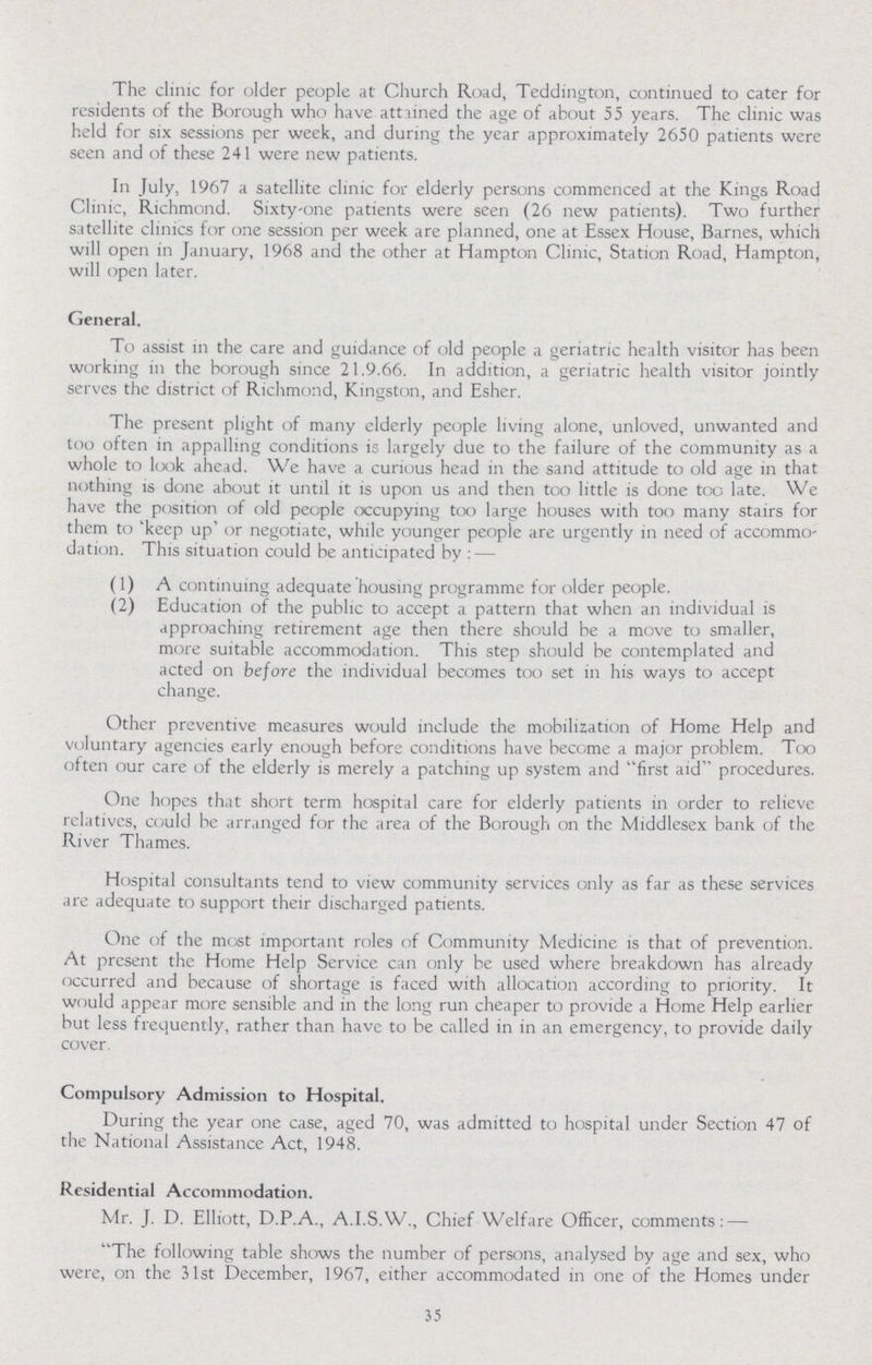 The clinic for older people at Church Road, Teddington, continued to cater for residents of the Borough who have attained the age of about 55 years. The clinic was held for six sessions per week, and during the year approximately 2650 patients were seen and of these 241 were new patients. In July, 1967 a satellite clinic for elderly persons commenced at the Kings Road Clinic, Richmond. Sixty-one patients were seen (26 new patients). Two further satellite clinics for one session per week are planned, one at Essex House, Barnes, which will open in January, 1968 and the other at Hampton Clinic, Station Road, Hampton, will open later. General. To assist in the care and guidance of old people a geriatric health visitor has been working in the borough since 21.9.66. In addition, a geriatric health visitor jointly serves the district of Richmond, Kingston, and Esher. The present plight of many elderly people living alone, unloved, unwanted and too often in appalling conditions is largely due to the failure of the community as a whole to look ahead. We have a curious head in the sand attitude to old age in that nothing is done about it until it is upon us and then too little is done too late. We have the position of old people occupying too large houses with too many stairs for them to 'keep up or negotiate, while younger people are urgently in need of accommo dation. This situation could be anticipated by : — (1) A continuing adequate housing programme for older people. (2) Education of the public to accept a pattern that when an individual is approaching retirement age then there should be a move to smaller, more suitable accommodation. This step should be contemplated and acted on before the individual becomes too set in his ways to accept change. Other preventive measures would include the mobilization of Home Help and voluntary agencies early enough before conditions have become a major problem. Too often our care of the elderly is merely a patching up system and first aid procedures. One hopes that short term hospital care for elderly patients in order to relieve relatives, could be arranged for the area of the Borough on the Middlesex bank of the River Thames. Hospital consultants tend to view community services only as far as these services are adequate to support their discharged patients. One of the most important roles of Community Medicine is that of prevention. At present the Home Help Service can only be used where breakdown has already occurred and because of shortage is faced with allocation according to priority. It would appear more sensible and in the long run cheaper to provide a Home Help earlier but less frequently, rather than have to be called in in an emergency, to provide daily cover. Compulsory Admission to Hospital. During the year one case, aged 70, was admitted to hospital under Section 47 of the National Assistance Act, 1948. Residential Accommodation. Mr. J. D. Elliott, D.P.A., A.I.S.W., Chief Welfare Officer, comments: — The following table shows the number of persons, analysed by age and sex, who were, on the 31st December, 1967, either accommodated in one of the Homes under 35