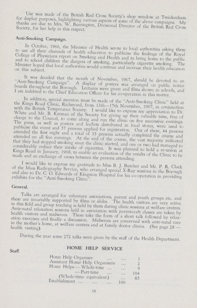 Use was made of the British Red Cross Society's shop window at Twickenham for display purposes, highlighting various aspects of some of the above campaigns. My thanks are due to Mrs. W. Burrington, Divisional Director of the British Red Cross Society, for her help in this respect. Anti-Smoking Campaign. In October, 1966, the Minister of Health wrote to local authorities asking them to use all their channels of health education to publicise the findings of the Royal College of Physicians report on Smoking and Health and to bring home to the public and to school children the dangers of smoking, particularly cigarette smoking. The Minister hoped that local authorities would continue and increase their health education on this subject. It was decided that the month of November, 1967, should be devoted to an Anti-Smoking Campaign. A display of posters was arranged on public notice boards throughout the Borough. Lectures were given and films shown in schools, and I am indebted to the Chief Education Officer for his co-operation in this matter. In addition, special mention must be made of the Anti-Smoking Clinic held at the Kings Road Clinic, Richmond, from 13th—17th November, 1967, in conjunction with the British Temperance Society. I would like to express my appreciation to Dr. White and Mr. B. Kinman of the Society for giving up their valuable time, free of charge to the Council, to come along and run the clinic on five successive evenings. The press, as well as posters and leaflets distributed in local stores, were used to publicise the event and 57 persons applied for registration. Out of these, 44 persons attended the first night and a total of 35 persons actually completed the course and attended on all five evenings. At the end of the course, the vast majority indicated that they had stopped smoking since the clinic started, and one or two had managed to considerably reduce their intake of cigarettes. It was planned to hold a re-union at Kings Road in January, 1968, to enable an evaluation of the results of the Clinic to be made and an exchange of views between the persons attending. I would like to express my gratitude to Miss B. J. Butcher and Mr. P. R. Clark of the Mass Radiography Service, who arranged special X-Ray sessions in the Borough and also to Dr. C. O. Edwards of Kingston Hospital for his co-operation in providing exhibits for the Anti-Smoking Clinic. General. Talks are arranged for voluntary associations, parent and youth groups etc. and these are invariably supported by films or slides. The health visitors are very active in this field and group teaching is held by them during clinic sessions at welfare centres. Ante-natal relaxation sessions held in association with parentcraft classes are taken by health visitors and midwives. These take the form of a short talk followed by relax ation exercises and finally a discussion. Midwives are concerned with ante-natal care in the mother's home, at welfare centres and at family doctor clinics. (See page 28 — health visiting). During the year some 272 talks were given by the staff of the Health Department. HOME HELP SERVICE Staff Home Help Organiser 1 Assistant Homo Help Organisers 2 Home Helps — Whole-time 9 — Part-time 104 (Whole-time equivalent) 65 Establishment 100 38