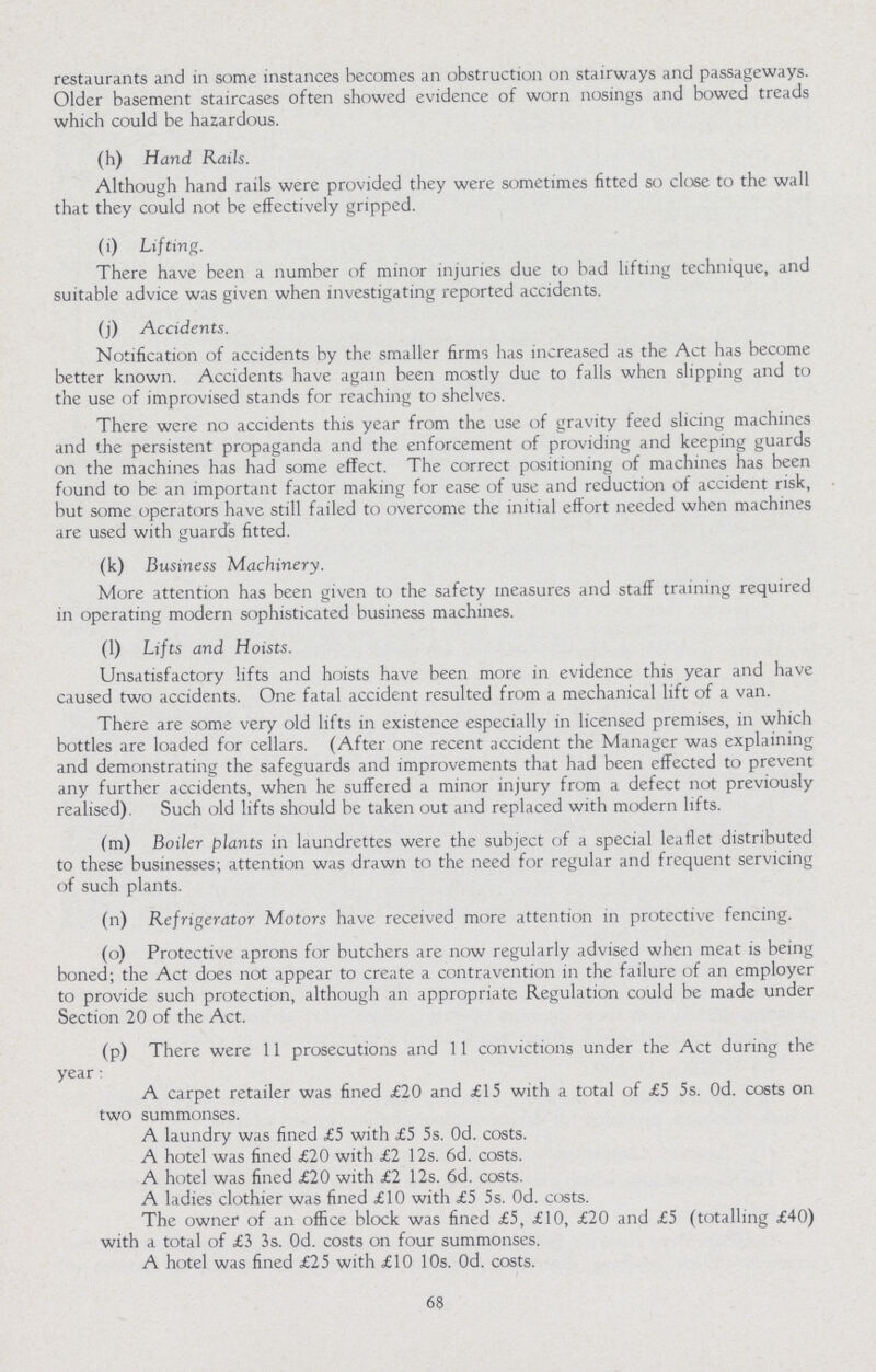 restaurants and in some instances becomes an obstruction on stairways and passageways. Older basement staircases often showed evidence of worn nosings and bowed treads which could be hazardous. (h) Hand Rails. Although hand rails were provided they were sometimes fitted so close to the wall that they could not be effectively gripped. (i) Lifting. There have been a number of minor injuries due to bad lifting technique, and suitable advice was given when investigating reported accidents. (j) Accidents. Notification of accidents by the smaller firms has increased as the Act has become better known. Accidents have again been mostly due to falls when slipping and to the use of improvised stands for reaching to shelves. There were no accidents this year from the use of gravity feed slicing machines and the persistent propaganda and the enforcement of providing and keeping guards on the machines has had some effect. The correct positioning of machines has been found to be an important factor making for ease of use and reduction of accident risk, but some operators have still failed to overcome the initial effort needed when machines are used with guards fitted. (k) Business Machinery. More attention has been given to the safety measures and staff training required in operating modern sophisticated business machines. (1) Lifts and Hoists. Unsatisfactory lifts and hoists have been more in evidence this year and have caused two accidents. One fatal accident resulted from a mechanical lift of a van. There are some very old lifts in existence especially in licensed premises, in which bottles are loaded for cellars. (After one recent accident the Manager was explaining and demonstrating the safeguards and improvements that had been effected to prevent any further accidents, when he suffered a minor injury from a defect not previously realised). Such old lifts should be taken out and replaced with modern lifts. (m) Boiler plants in laundrettes were the subject of a special leaflet distributed to these businesses; attention was drawn to the need for regular and frequent servicing of such plants. (n) Refrigerator Motors have received more attention in protective fencing. (o) Protective aprons for butchers are now regularly advised when meat is being boned; the Act does not appear to create a contravention in the failure of an employer to provide such protection, although an appropriate Regulation could be made under Section 20 of the Act. (p) There were 11 prosecutions and 11 convictions under the Act during the year: A carpet retailer was fined £20 and £15 with a total of £5 5s. Od. C06ts on two summonses. A laundry was fined £5 with £5 5s. 0d. costs. A hotel was fined £20 with £2 12s. 6d. costs. A hotel was fined £20 with £2 12s. 6d. costs. A ladies clothier was fined £10 with £5 5s. 0d. costs. The owner of an office block was fined £5, £10, £20 and £5 (totalling £40) with a total of £3 3s. Od. costs on four summonses. A hotel Was fined £25 with £10 10s. 0d. costs. 68