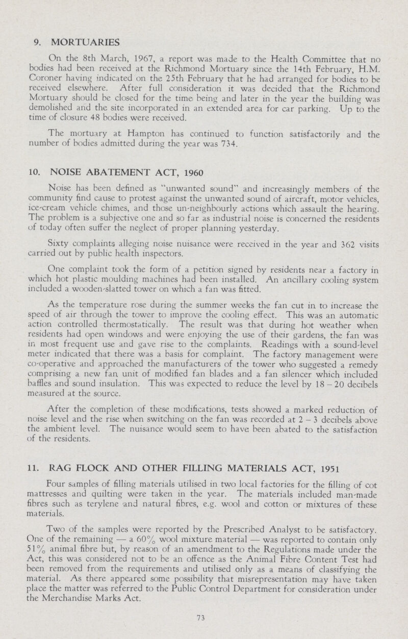 9. MORTUARIES On the 8th March, 1967, a report was made to the Health Committee that no bodies had been received at the Richmond Mortuary since the 14th February, H.M. Coroner having indicated on the 25 th February that he had arranged for bodies to be received elsewhere. After full consideration it was decided that the Richmond Mortuary should be closed for the time being and later in the year the building was demolished and the site incorporated in an extended area for car parking. Up to the time of closure 48 bodies were received. The mortuary at Hampton has continued to function satisfactorily and the number of bodies admitted during the year was 734. 10. NOISE ABATEMENT ACT, 1960 Noise has been defined as unwanted sound and increasingly members of the community find cause to protest against the unwanted sound of aircraft, motor vehicles, ice-cream vehicle chimes, and those un-neighbourly actions which assault the hearing. The problem is a subjective one and so far as industrial noise is concerned the residents of today often suffer the neglect of proper planning yesterday. Sixty complaints alleging noise nuisance were received in the year and 362 visits carried out by public health inspectors. One complaint took the form of a petition signed by residents near a factory in which hot plastic moulding machines had been installed. An ancillary cooling system included a wooden-slatted tower on which a fan was fitted. As the temperature rose during the summer weeks the fan cut in to increase the speed of air through the tower to improve the cooling effect. This was an automatic action controlled thermostatically. The result was that during hot weather when residents had open windows and were enjoying the use of their gardens, the fan was in most frequent use and gave rise to the complaints. Readings with a sound-level meter indicated that there was a basis for complaint. The factory management were co-operative and approached the manufacturers of the tower who suggested a remedy comprising a new fan unit of modified fan blades and a fan silencer which included baffles and sound insulation. This was expected to reduce the level by 18-20 decibels measured at the source. After the completion of these modifications, tests showed a marked reduction of noise level and the rise when switching on the fan was recorded at 2 - 3 decibels above the ambient level. The nuisance would seem to have been abated to the satisfaction of the residents. 11. RAG FLOCK AND OTHER FILLING MATERIALS ACT, 1951 Four samples of filling materials utilised in two local factories for the filling of cot mattresses and quilting were taken in the year. The materials included man-made fibres such as terylene 'and natural fibres, e.g. wool and cotton or mixtures of these materials. Two of the samples were reported by the Prescribed Analyst to be satisfactory. One of the remaining — a 60% wool mixture material — was reported to contain only 5 1 % animal fibre but, by reason of an amendment to the Regulations made under the Act, this was considered not to be an offence as the Animal Fibre Content Test had been removed from the requirements and utilised only as a means of classifying the material. As there appeared some possibility that misrepresentation may have taken place the matter was referred to the Public Control Department for consideration under the Merchandise Marks Act. 73