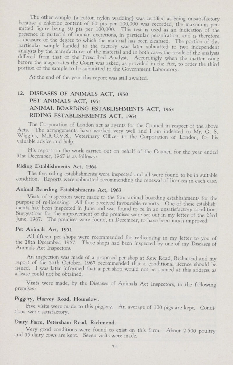 The other sample (a cotton nylon wadding) was certified as being unsatisfactory because a chloride content of 60 pts per 100,000 was recorded, the maximum per mitted figure being 30 pts per 100,000. This test is used as an indication of the presence in material of human excretions, in particular perspiration, and is therefore a measure of the degree to which the material has been cleansed. The portion of this particular sample handed to the factory was later submitted to two independent analysts by the manufacturer of the material and in both cases the result of the analysis differed from that of the Prescribed Analyst. Accordingly when the matter came before the magistrates the Court was asked, as provided in the Act, to order the third portion of the sample to be submitted to the Government Laboratory. At the end of the year this report was still awaited. 12. DISEASES OF ANIMALS ACT, 1950 PET ANIMALS ACT, 1951 ANIMAL BOARDING ESTABLISHMENTS ACT, 1963 RIDING ESTABLISHMENTS ACT, 1964 The Corporation of London act as agents for the Council in respect of the above Acts. The arrangements have worked very well and I am indebted to Mr. G. S. Wiggins, M.R.C.V.S., Veterinary Officer to the Corporation of London, for his valuable advice and help. His report on the work carried out on behalf of the Council for the year ended 31st December, 1967 is as follows: Riding Establishments Act, 1964 The five riding establishments were inspected and all were found to be in suitable condition. Reports were submitted recommending the renewal of licences in each case. Animal Boarding Establishments Act, 1963 Visits of inspection were made to the four animal boarding establishments for the purpose of re-licensing. All four received favourable reports. One of these establish ments had been inspected in June and was found to be in an unsatisfactory condition. Suggestions for the improvement of the premises were set out in my letter of the 23rd June, 1967. The premises were found, in December, to have been much improved. Pet Animals Act, 1951 All fifteen pet shops were recommended for re-licensing in my letter to you of the 28th December, 1967. These shops had been inspected by one of my Diseases of Animals Act Inspectors. An inspection was made of a proposed pet shop at Kew Road, Richmond and my report of the 25 th October, 1967 recommended that a conditional licence should be issued. I was later informed that a pet shop would not be opened at this address as a lease could not be obtained. Visits were made, by the Diseases of Animals Act Inspectors, to the following premises: Piggery, Harvey Road, Hounslow. Five visits were made to this piggery. An average of 100 pigs are kept. Condi tions were satisfactory. Dairy Farm, Petersham Road, Richmond. Very good conditions were found to exist on this farm. About 2,500 poultry and 35 dairy cows are kept. Seven visits were made. 74