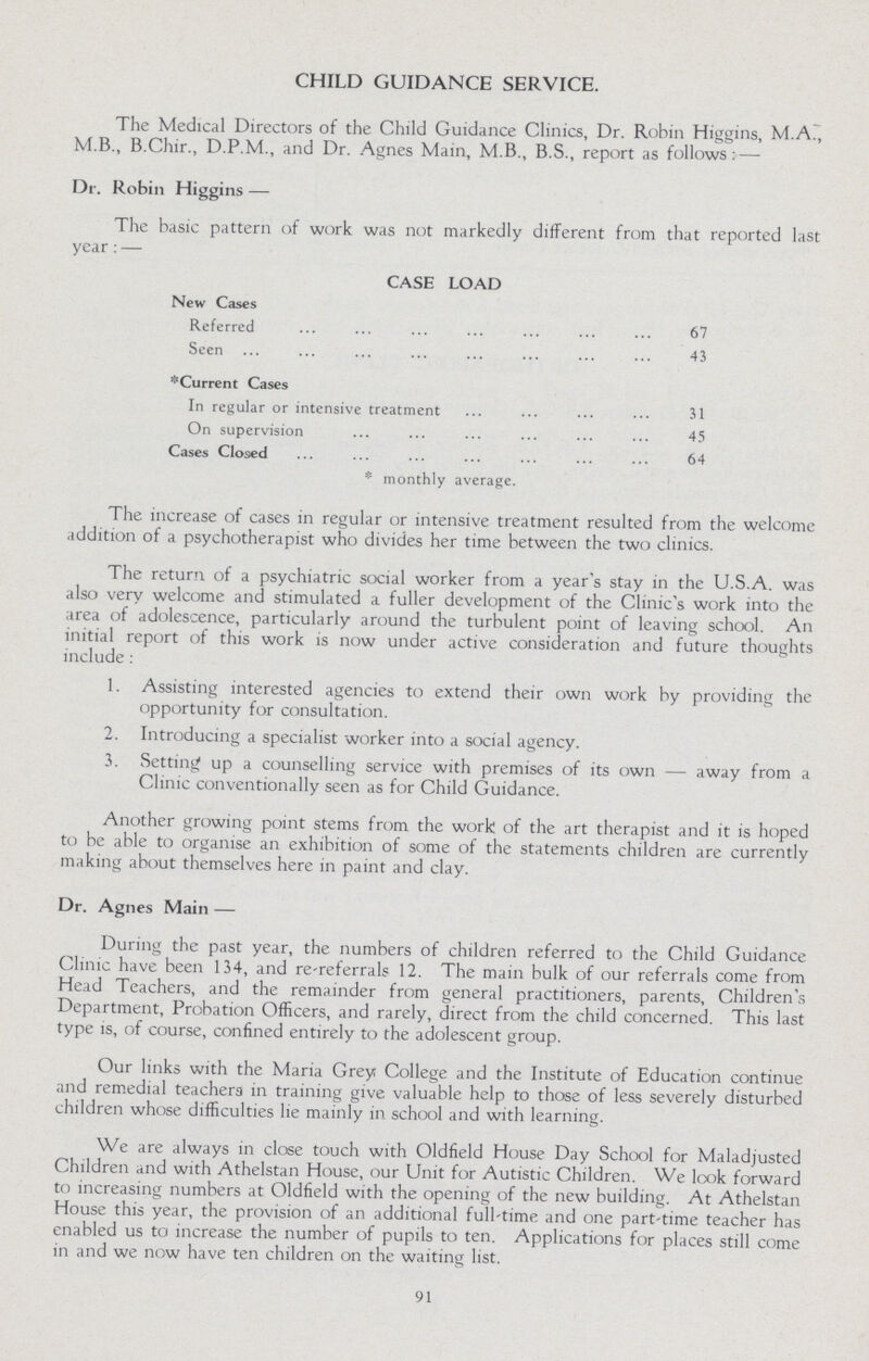 CHILD GUIDANCE SERVICE. The Medical Directors of the Child Guidance Clinics, Dr. Robin Higgins, M.A., M.B., B.Chir., D.P.M., and Dr. Agnes Main, M.B., B.S., report as follows: — Dr. Robin Higgins — The basic pattern of work was not markedly different from that reported last year: — CASE LOAD New Cases Referred 67 Seen 43 *Current Cases In regular or intensive treatment 31 On supervision 45 Cases Closed 64 *monthly average. The increase of cases in regular or intensive treatment resulted from the welcome addition of a psychotherapist who divides her time between the two clinics. The return of a psychiatric social worker from a year's stay in the U.S.A. was also very welcome and stimulated a fuller development of the Clinic's work into the area of adolescence, particularly around the turbulent point of leaving school. An initial report of this work is now under active consideration and future thoughts include : 1. Assisting interested agencies to extend their own work by providing the opportunity for consultation. 2. Introducing a specialist worker into a social agency. 3. Setting up a counselling service with premises of its own — away from a Clinic conventionally seen as for Child Guidance. Another growing point stems from the work of the art therapist and it is hoped to be able to organise an exhibition of some of the statements children are currently making about themselves here in paint and clay. Dr. Agnes Main — During the past year, the numbers of children referred to the Child Guidance Clinic have been 134, and re-referrals 12. The main bulk of our referrals come from Head Teachers, and the remainder from general practitioners, parents, Children's Department, Probation Officers, and rarely, direct from the child concerned. This last type is, of course, confined entirely to the adolescent group. Our links with the Maria Grey; College and the Institute of Education continue and remedial teachers in training give valuable help to those of less severely disturbed children whose difficulties lie mainly in school and with learning. We are always in close touch with Oldfield House Day School for Maladjusted Children and with Athelstan House, our Unit for Autistic Children. We look forward to increasing numbers at Oldfield with the opening of the new building. At Athelstan House this year, the provision of an additional full-time and one part-time teacher has enabled us to increase the number of pupils to ten. Applications for places still come in and we now have ten children on the waiting list. 91