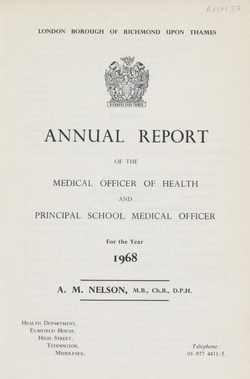 RICH 37 LONDON BOROUGH OF RICHMOND UPON THAMES ANNUAL REPORT OF THE MEDICAL OFFICER OF HEALTH AND PRINCIPAL SCHOOL MEDICAL OFFICER For the Year 1968 A. M. NELSON, M.B., Ch.B., D.P.H. Health Department, Elmfield House, High Street, Teddington, Telephone:01-977 4411-5. Middlesex.