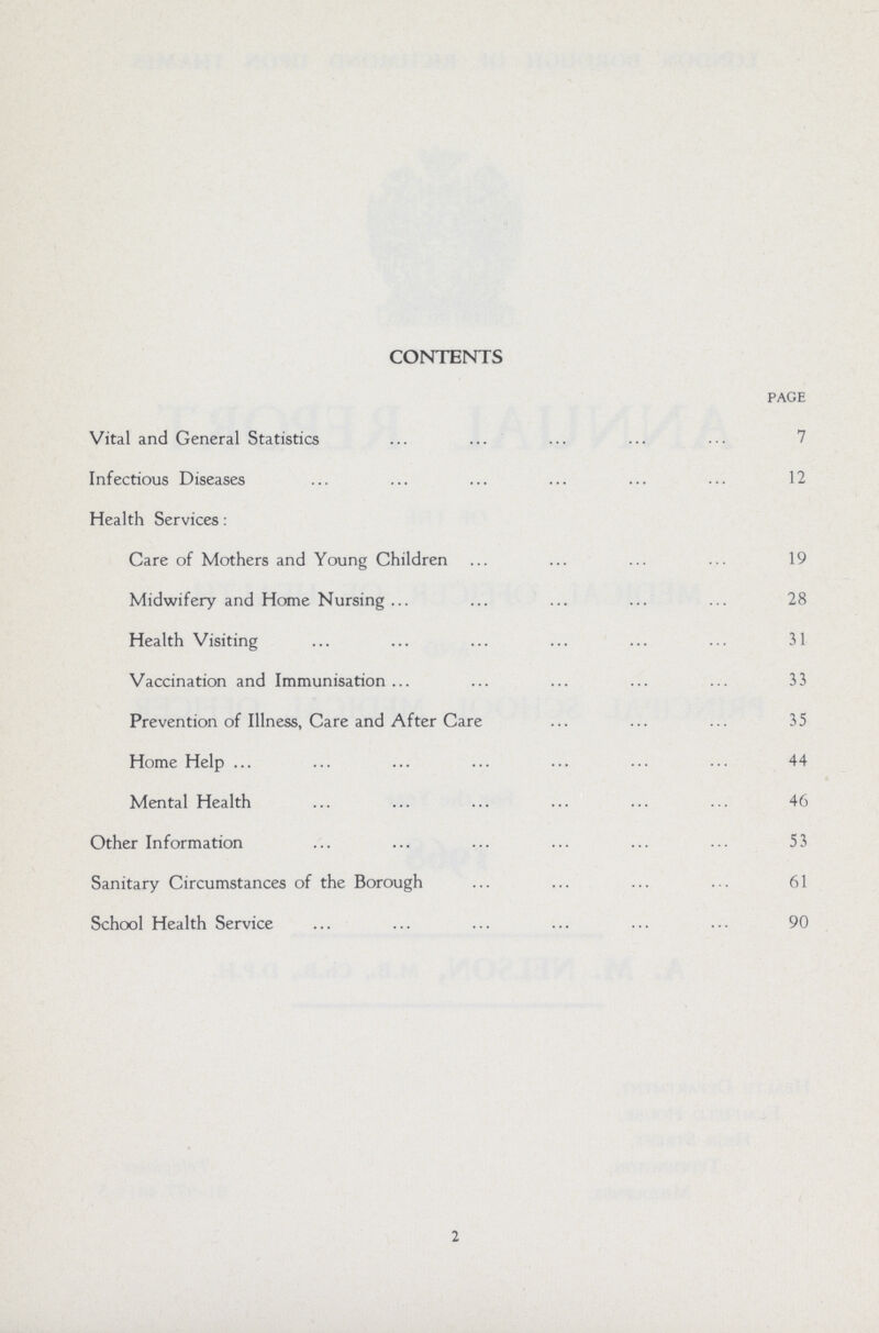 CONTENTS PAGE Vital and General Statistics 7 Infectious Diseases 12 Health Services: Care of Mothers and Young Children 19 Midwifery and Home Nursing 28 Health Visiting 31 Vaccination and Immunisation 33 Prevention of Illness, Care and After Care 35 Home Help 44 Mental Health 46 Other Information 53 Sanitary Circumstances of the Borough 61 School Health Service 90 2