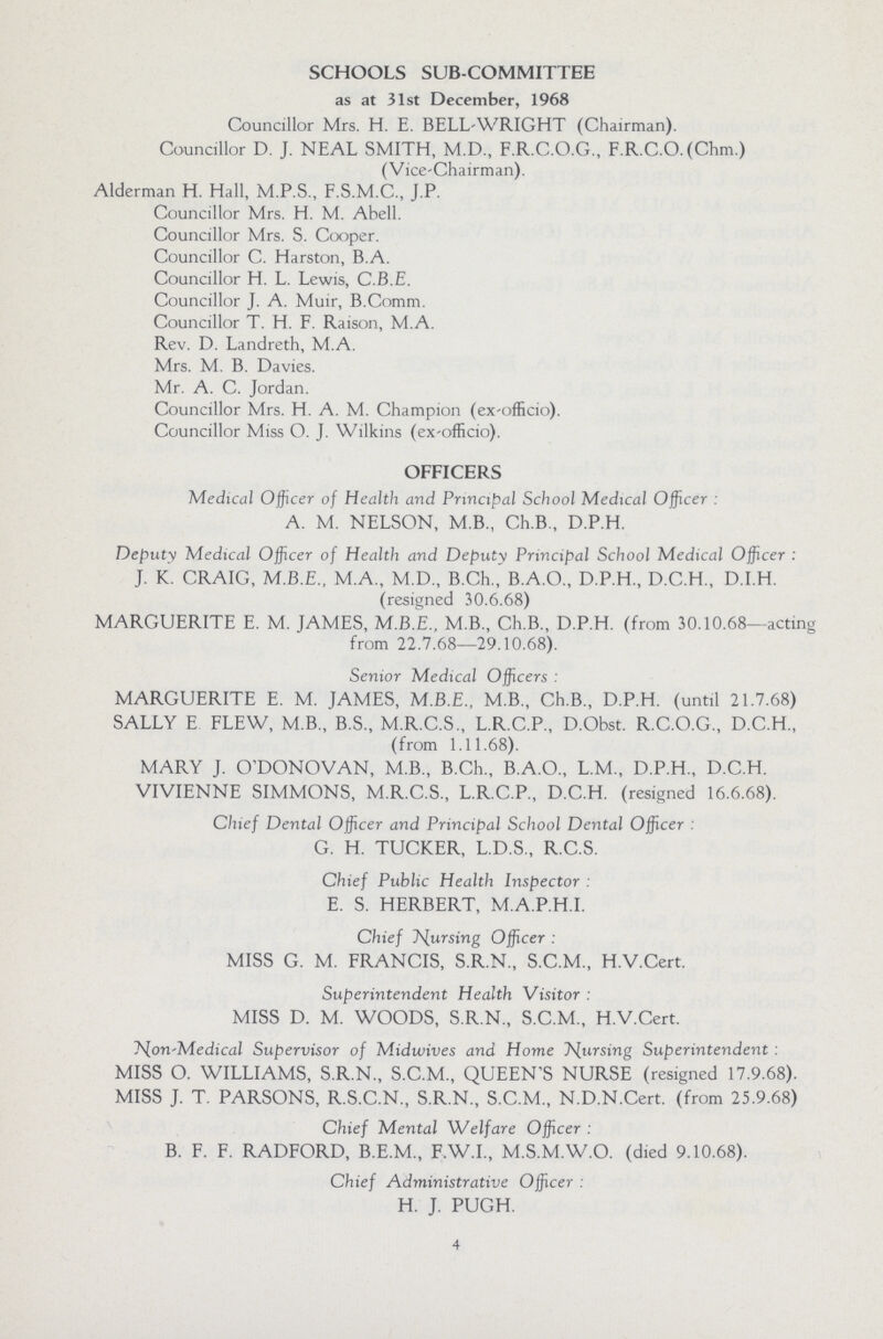 SCHOOLS SUB-COMMITTEE as at 31st December, 1968 Councillor Mrs. H. E. BELL-WRIGHT (Chairman). Councillor D. J. NEAL SMITH, M.D., F.R.C.O.G., F.R.C.O. (Chm.) (Vice-Chairman). Alderman H. Hall, M.P.S., F.S.M.C., J.P. Councillor Mrs. H. M. Abell. Councillor Mrs. S. Cooper. Councillor C. Harston, B.A. Councillor H. L. Lewis, C.B.E. Councillor J. A. Muir, B.Comm. Councillor T. H. F. Raison, M.A. Rev. D. Landreth, M.A. Mrs. M. B. Davies. Mr. A. C. Jordan. Councillor Mrs. H. A. M. Champion (ex-officio). Councillor Miss O. J. Wilkins (ex-officio). OFFICERS Medical Officer of Health and Principal School Medical Officer: A. M. NELSON, M.B., Ch.B, D.P.H. Deputy Medical Officer of Health and Deputy Principal School Medical Officer: J. K. CRAIG, M.B.E., M.A., M.D., B.Ch., B.A.O., D.P.H, D.C.H, D.I.H. (resigned 30.6.68) MARGUERITE E. M. JAMES, M.B.E., M.B, Ch.B, D.P.H. (from 30.10.68—acting from 22.7.68—29.10.68). Senior Medical Officers: MARGUERITE E. M. JAMES, M.B.E., M.B, Ch.B, D.P.H. (until 21.7.68) SALLY E FLEW, M.B, B.S, M.R.C.S, L.R.C.P, D.Obst. R.C.O.G, D.C.H, (from 1.11.68). MARY J. O'DONOVAN, M.B, B.Ch, B.A.O, L.M, D.P.H, D.C.H. VIVIENNE SIMMONS, M.R.C.S, L.R.C.P, D.C.H. (resigned 16.6.68). Chief Dental Officer and Principal School Dental Officer: G. H. TUCKER, L.D.S, R.C.S. Chief Public Health Inspector: E. S. HERBERT, M.A.P.H.I. Chief Nursing Officer: MISS G. M. FRANCIS, S.R.N, S.C.M, H.V.Cert. Superintendent Health Visitor: MISS D. M. WOODS, S.R.N, S.C.M, H.V.Cert. Non-Medical Supervisor of Midwives and Home Nursing Superintendent: MISS O. WILLIAMS, S.R.N, S.C.M, QUEEN'S NURSE (resigned 17.9.68). MISS J. T. PARSONS, R.S.C.N, S.R.N, S.C.M, N.D.N.Cert. (from 25.9.68) Chief Mental Welfare Officer: B. F. F. RADFORD, B.E.M, F.W.I, M.S.M.W.O. (died 9.10.68). Chief Administrative Officer: H. J. PUGH. 4