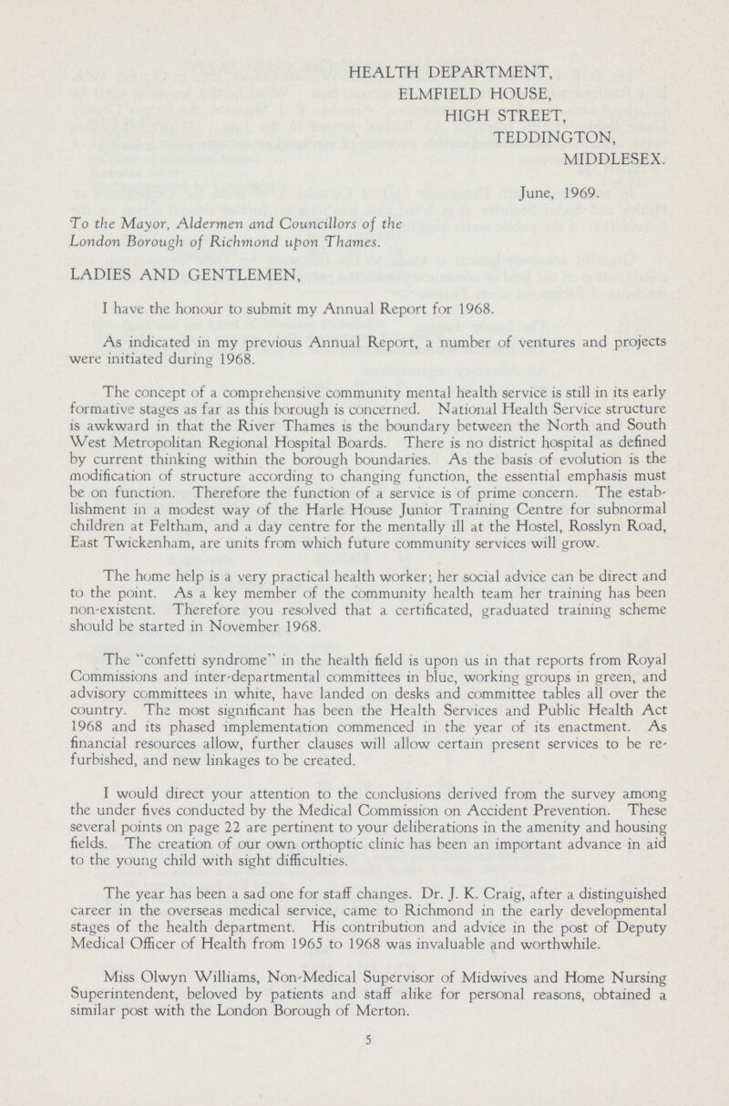 HEALTH DEPARTMENT, ELMFIELD HOUSE, HIGH STREET, TEDDINGTON, MIDDLESEX. June, 1969. To the Mayor, Aldermen and Councillors of the London Borough of Richmond upon Thames. LADIES AND GENTLEMEN, I have the honour to submit my Annual Report for 1968. As indicated in my previous Annual Report, a number of ventures and projects were initiated during 1968. The concept of a comprehensive community mental health service is still in its early formative stages as far as this borough is concerned. National Health Service structure is awkward in that the River Thames is the boundary between the North and South West Metropolitan Regional Hospital Boards. There is no district hospital as defined by current thinking within the borough boundaries. As the basis of evolution is the modification of structure according to changing function, the essential emphasis must be on function. Therefore the function of a service is of prime concern. The estab lishment in a modest way of the Harle House Junior Training Centre for subnormal children at Feltham, and a day centre for the mentally ill at the Hostel, Rosslyn Road, East Twickenham, are units from which future community services will grow. The home help is a very practical health worker; her social advice can be direct and to the point. As a key member of the community health team her training has been non-existent. Therefore you resolved that a certificated, graduated training scheme should be started in November 1968. The confetti syndrome in the health field is upon us in that reports from Royal Commissions and inter-departmental committees in blue, working groups in green, and advisory committees in white, have landed on desks and committee tables all over the country. The most significant has been the Health Services and Public Health Act 1968 and its phased implementation commenced in the year of its enactment. As financial resources allow, further clauses will allow certain present services to be re furbished, and new linkages to be created. I would direct your attention to the conclusions derived from the survey among the under fives conducted by the Medical Commission on Accident Prevention. These several points on page 22 are pertinent to your deliberations in the amenity and housing fields. The creation of our own orthoptic clinic has been an important advance in aid to the young child with sight difficulties. The year has been a sad one for staff changes. Dr. J. K. Craig, after a distinguished career in the overseas medical service, came to Richmond in the early developmental stages of the health department. His contribution and advice in the post of Deputy Medical Officer of Health from 1965 to 1968 was invaluable and worthwhile. Miss Olwyn Williams, Non-Medical Supervisor of Midwives and Home Nursing Superintendent, beloved by patients and staff alike for personal reasons, obtained a similar post with the London Borough of Merton. 5