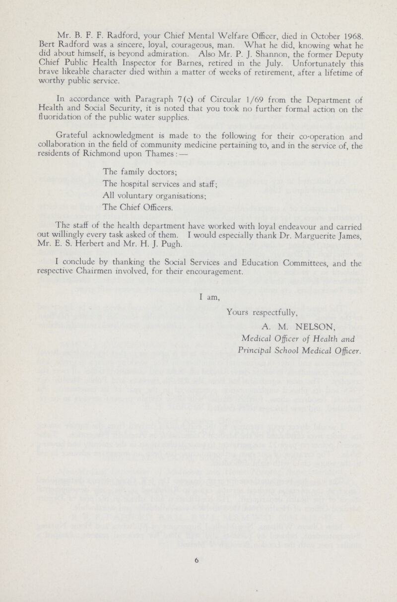 Mr. B. F. F. Radford, your Chief Mental Welfare Officer, died in October 1968. Bert Radford was a sincere, loyal, courageous, man. What he did, knowing what he did about himself, is beyond admiration. Also Mr. P. J. Shannon, the former Deputy Chief Public Health Inspector for Barnes, retired in the July. Unfortunately this brave likeable character died within a matter of weeks of retirement, after a lifetime of worthy public service. In accordance with Paragraph 7(c) of Circular 1/69 from the Department of Health and Social Security, it is noted that you took no further formal action on the fluoridation of the public water supplies. Grateful acknowledgment is made to the following for their co-operation and collaboration in the field of community medicine pertaining to, and in the service of, the residents of Richmond upon Thames: — The family doctors; The hospital services and staff; All voluntary organisations; The Chief Officers. The staff of the health department have worked with loyal endeavour and carried out willingly every task asked of them. I would especially thank Dr. Marguerite James, Mr. E. S. Herbert and Mr. H. J. Pugh. I conclude by thanking the Social Services and Education Committees, and the respective Chairmen involved, for their encouragement. I am, Yours respectfully, A. M. NELSON, Medical Officer of Health and Principal School Medical Officer. 6