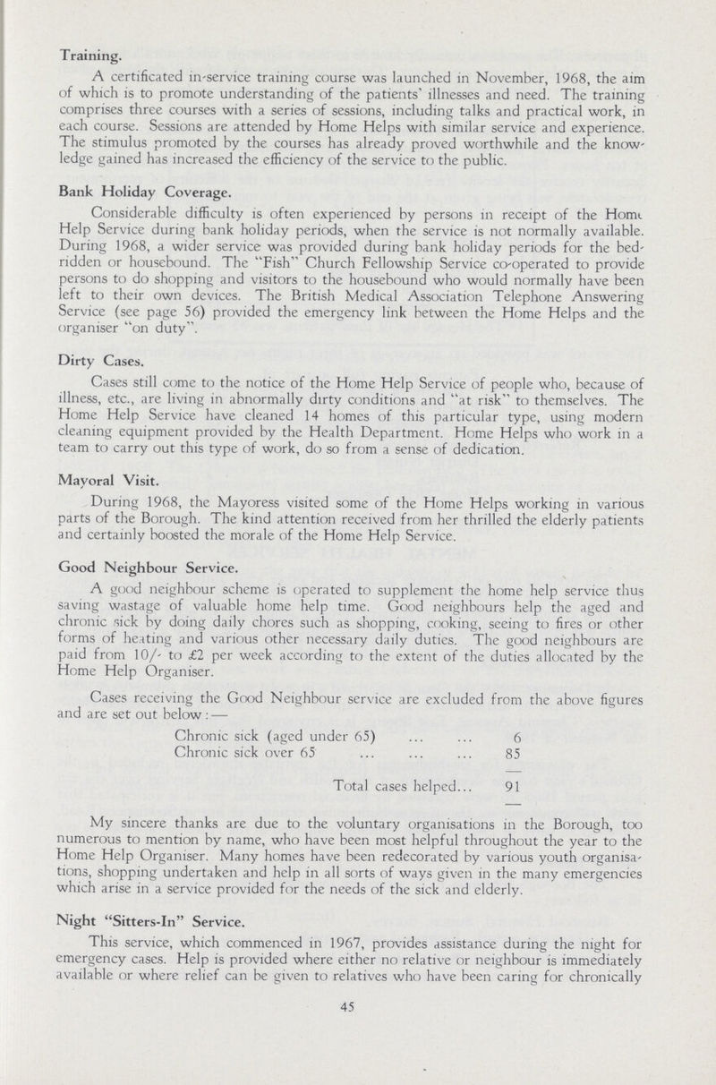Training. A certificated in-service training course was launched in November, 1968, the aim of which is to promote understanding of the patients' illnesses and need. The training comprises three courses with a series of sessions, including talks and practical work, in each course. Sessions are attended by Home Helps with similar service and experience. The stimulus promoted by the courses has already proved worthwhile and the know ledge gained has increased the efficiency of the service to the public. Bank Holiday Coverage. Considerable difficulty is often experienced by persons in receipt of the Homt. Help Service during bank holiday periods, when the service is not normally available. During 1968, a wider service was provided during bank holiday periods for the bed ridden or housebound. The Fish Church Fellowship Service co-operated to provide persons to do shopping and visitors to the housebound who would normally have been left to their own devices. The British Medical Association Telephone Answering Service (see page 56) provided the emergency link between the Home Helps and the organiser on duty. Dirty Cases. Cases still come to the notice of the Home Help Service of people who, because of illness, etc., are living in abnormally dirty conditions and at risk to themselves. The Home Help Service have cleaned 14 homes of this particular type, using modern cleaning equipment provided by the Health Department. Home Helps who work in a team to carry out this type of work, do so from a sense of dedication. Mayoral Visit. During 1968, the Mayoress visited some of the Home Helps working in various parts of the Borough. The kind attention received from her thrilled the elderly patients and certainly boosted the morale of the Home Help Service. Good Neighbour Service. A good neighbour scheme is operated to supplement the home help service thus saving wastage of valuable home help time. Good neighbours help the aged and chronic sick by doing daily chores such as shopping, cooking, seeing to fires or other forms of heating and various other necessary daily duties. The good neighbours are paid from 10/- to £2 per week according to the extent of the duties allocated by the Home Help Organiser. Cases receiving the Good Neighbour service are excluded from the above figures and are set out below : — Chronic sick (aged under 65) 6 Chronic sick over 65 85 Total cases helped 91 My sincere thanks are due to the voluntary organisations in the Borough, too numerous to mention by name, who have been most helpful throughout the year to the Home Help Organiser. Many homes have been redecorated by various youth organisa tions, shopping undertaken and help in all sorts of ways given in the many emergencies which arise in a service provided for the needs of the sick and elderly. Night Sitters-In Service. This service, which commenced in 1967, provides assistance during the night for emergency cases. Help is provided where either no relative or neighbour is immediately available or where relief can be given to relatives who have been caring for chronically 45