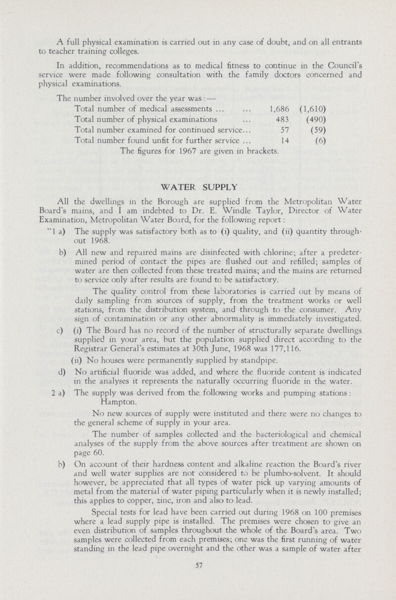 WATER SUPPLY All the dwellings in the Borough are supplied from the Metropolitan Water Board's mains, and I am indebted to Dr. E. Windle Taylor, Director of Water Examination, Metropolitan Water Board, for the following report: 1 a) The supply was satisfactory both as to (1) quality, and (ii) quantity through out 1968. b) All new and repaired mains are disinfected with chlorine; after a predeter mined period of contact the pipes are flushed out and refilled; samples of water are then collected from these treated mains; and the mains are returned to service only after results are found to be satisfactory. The quality control from these laboratories is carried out by means of daily sampling from sources of supply, from the treatment works or well stations, from the distribution system, and through to the consumer. Any sign of contamination or any other abnormality is immediately investigated. c) (i) The Board has no record of the number of structurally separate dwellings supplied in your area, but the population supplied direct according to the Registrar General's estimates at 30th June, 1968 was 177,116. (ii) No houses were permanently supplied by standpipe. d) No artificial fluoride was added, and where the fluoride content is indicated in the analyses it represents the naturally occurring fluoride in the water. 2 a) The supply was derived from the following works and pumping stations : Hampton. No new sources of supply were instituted and there were no changes to the general scheme of supply in your area. The number of samples collected and the bacteriological and chemical analyses of the supply from the above sources after treatment are shown on page 60. b) On account of their hardness content and alkaline reaction the Board's river and well water supplies are not considered to be plumbo-solvent. It should however, be appreciated that all types of water pick up varying amounts of metal from the material of water piping particularly when it is newly installed; this applies to copper, zinc, iron and also to lead. Special tests for lead have been carried out during 1968 on 100 premises where a lead supply pipe is installed. The premises were chosen to give an even distribution of samples throughout the whole of the Board's area. Two samples were collected from each premises; one was the first running of water standing in the lead pipe overnight and the other was a sample of water after 57 A full physical examination is carried out in any case of doubt, and on all entrants to teacher training colleges. In addition, recommendations as to medical fitness to continue in the Council's service were made following consultation with the family doctors concerned and physical examinations. The number involved over the year was: — Total number of medical assessments 1,686 (1,610) Total number of physical examinations 483 (490) Total number examined for continued service 57 (59) Total number found unfit for further service 14 (6) The figures for 1967 are given in brackets.