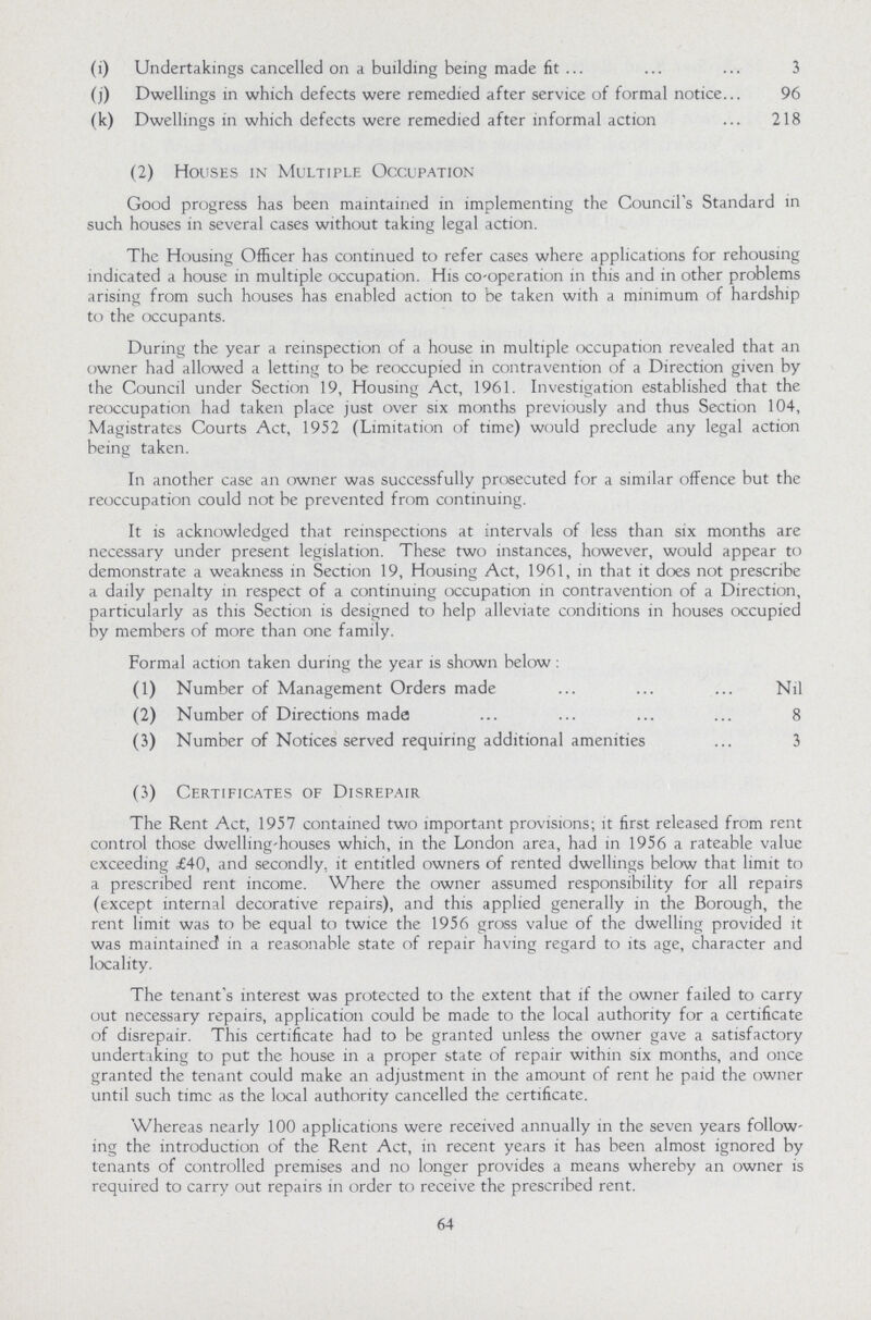 (i) Undertakings cancelled on a building being made fit 3 (j) Dwellings in which defects were remedied after service of formal notice 96 (k) Dwellings in which defects were remedied after informal action 218 (2) Houses in Multiple Occupation Good progress has been maintained in implementing the Council's Standard in such houses in several cases without taking legal action. The Housing Officer has continued to refer cases where applications for rehousing indicated a house in multiple occupation. His co-operation in this and in other problems arising from such houses has enabled action to be taken with a minimum of hardship to the occupants. During the year a reinspection of a house in multiple occupation revealed that an owner had allowed a letting to be reoccupied in contravention of a Direction given by the Council under Section 19, Housing Act, 1961. Investigation established that the reoccupation had taken place just over six months previously and thus Section 104, Magistrates Courts Act, 1952 (Limitation of time) would preclude any legal action being taken. In another case an owner was successfully prosecuted for a similar offence but the reoccupation could not be prevented from continuing. It is acknowledged that reinspections at intervals of less than six months are necessary under present legislation. These two instances, however, would appear to demonstrate a weakness in Section 19, Housing Act, 1961, in that it does not prescribe a daily penalty in respect of a continuing occupation in contravention of a Direction, particularly as this Section is designed to help alleviate conditions in houses occupied by members of more than one family. Formal action taken during the year is shown below : (1) Number of Management Orders made Nil (2) Number of Directions made 8 (3) Number of Notices served requiring additional amenities 3 (3) Certificates of Disrepair The Rent Act, 1957 contained two important provisions; it first released from rent control those dwelling-houses which, in the London area, had in 1956 a rateable value exceeding ,£40, and secondly, it entitled owners of rented dwellings below that limit to a prescribed rent income. Where the owner assumed responsibility for all repairs (except internal decorative repairs), and this applied generally in the Borough, the rent limit was to be equal to twice the 1956 gross value of the dwelling provided it was maintained in a reasonable state of repair having regard to its age, character and locality. The tenant's interest was protected to the extent that if the owner failed to carry out necessary repairs, application could be made to the local authority for a certificate of disrepair. This certificate had to be granted unless the owner gave a satisfactory undertaking to put the house in a proper state of repair within six months, and once granted the tenant could make an adjustment in the amount of rent he paid the owner until such time as the local authority cancelled the certificate. Whereas nearly 100 applications were received annually in the seven years follow ing the introduction of the Rent Act, in recent years it has been almost ignored by tenants of controlled premises and no longer provides a means whereby an owner is required to carry out repairs in order to receive the prescribed rent. 64