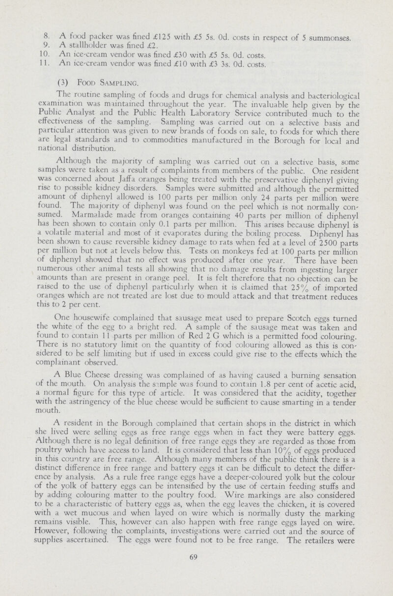 8. A food packer was fined £125 with £5 5s. Od. costs in respect of 5 summonses. 9. A stallholder was fined £2. 10. An ice-cream vendor was fined £30 with £5 5s. Od. costs. 11. An ice-cream vendor was fined £10 with £3 3s. Od. costs. (3) Food Sampling. The routine sampling of foods and drugs for chemical analysis and bacteriological examination was maintained throughout the year. The invaluable help given by the Public Analyst and the Public Health Laboratory Service contributed much to the effectiveness of the sampling. Sampling was carried out on a selective basis and particular attention was given to new brands of foods on sale, to foods for which there are legal standards and to commodities manufactured in the Borough for local and national distribution. Although the majority of sampling was carried out on a selective basis, some samples were taken as a result of complaints from members of the public. One resident was concerned about Jaffa oranges being treated with the preservative diphenyl giving rise to possible kidney disorders. Samples were submitted and although the permitted amount of diphenyl allowed is 100 parts per million only 24 parts per million were found. The majority of diphenyl was found on the peel which is not normally con sumed. Marmalade made from oranges containing 40 parts per million of diphenyl has been shown to contain only 0.1 parts per million. This arises because diphenyl is a volatile material and most of it evaporates during the boiling process. Diphenyl has been shown to cause reversible kidney damage to rats when fed at a level of 2500 parts per million but not at levels below this. Tests on monkeys fed at 100 parts per million of diphenyl showed that no effect was produced aftei one year. There have been numerous other animal tests all showing that no damage results from ingesting larger amounts than are present in orange peel. It is felt therefore that no objection can be raised to the use of diphenyl particularly when it is claimed that 25% of imported oranges which are not treated are lost due to mould attack and that treatment reduces this to 2 per cent. One housewife complained that sausage meat used to prepare Scotch eggs turned the white of the egg to a bright red. A sample of the sausage meat was taken and found to contain 11 parts per million of Red 2 G which is a permitted food colouring. There is no statutory limit on the quantity of food colouring allowed as this is con sidered to be self limiting but if used in excess could give rise to the effects which the complainant observed. A Blue Cheese dressing was complained of as having caused a burning sensation of the mouth. On analysis the sample was found to contain 1.8 per cent of acetic acid, a normal figure for this type of article. It was considered that the acidity, together with the astringency of the blue cheese would be sufficient to cause smarting in a tender mouth. A resident in the Borough complained that certain shops in the district in which she lived were selling eggs as free range eggs when in fact they were battery eggs. Although there is no legal definition of free range eggs they are regarded as those from poultry which have access to land. It is considered that less than 10% of eggs produced in this country are free range. Although many members of the public think there is a distinct difference in free range and battery eggs it can be difficult to detect the differ ence by analysis. As a rule free range eggs have a deeper-coloured yolk but the colour of the yolk of battery eggs can be intensified by the use of certain feeding stuffs and by adding colouring matter to the poultry food. Wire markings are also considered to be a characteristic of battery eggs as, when the egg leaves the chicken, it is covered with a wet mucous and when layed on wire which is normally dusty the marking remains visible. This, however can also happen with free range eggs layed on wire. However, following the complaints, investigations were carried out and the source of supplies ascertained. The eggs were found not to be free range. The retailers were 69