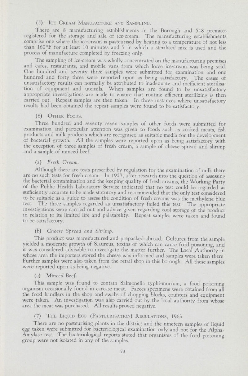 (5) Ice Cream Manufacture and Sampling. There are 8 manufacturing establishments in the Borough and 548 premises registered for the storage and sale of ice-cream. The manufacturing establishments comprise one where the ice-cream is pasteurised by heating to a temperature of not less than 160°F for at least 10 minutes and 7 in which a sterilised mix is used and the process of manufacture completed by freezing only. The sampling of ice-cream was wholly concentrated on the manufacturing premises and cafes, restaurants, and mobile vans from which loose ice-cream was being sold. One hundred and seventy three samples were submitted for examination and one hundred and forty three were reported upon as being satisfactory. The cause of unsatisfactory results can normally be attributed to inadequate and inefficient sterilisa tion of equipment and utensils. When samples are found to be unsatisfactory appropriate investigations are made to ensure that routine efficient sterilizing is then carried out. Repeat samples are then taken. In those instances where unsatisfactory results had been obtained the repeat samples were found to be satisfactory. (6) Other Foods. Three hundred and seventy seven samples of other foods were submitted for examination and particular attention was given to foods such as cooked meats, fish products and milk products which are recognised as suitable media for the development of bacterial growth. All the samples were reported upon as being satisfactory with the exception of three samples of fresh cream, a sample of cheese spread and shrimp and a sample of minced beef. (a) Fresh Cream. Although there are tests prescribed by regulation for the examination of milk there are no such tests for fresh cream. In 1957, after research into the question of assessing the bacterial contamination and the keeping quality of fresh creams, the Working Party of the Public Health Laboratory Service indicated that no test could be regarded as sufficiently accurate to be made statutory and recommended that the only test considered to be suitable as a guide to assess the condition of fresh creams was the methylene blue test. The three samples regarded as unsatisfactory failed this test. The appropriate investigations were carried out and advice given regarding cool storage of the product in relation to its limited life and palatability. Repeat samples were taken and found to be satisfactory. (b) Cheese Spread and Shrimp. This product was manufactured and prepacked abroad. Cultures from the sample yielded a moderate growth of S.aureus, toxins of which can cause food poisoning, and it was considered advisable to investigate the matter further. The Local Authority in whose area the importers stored the cheese was informed and samples were taken there. Further samples were also taken from the retail shop in this borough. All these samples were reported upon as being negative. (c) Minced Beef. This sample was found to contain Salmonella typhi-murium, a food poisoning organism occasionally found in carcase meat. Faeces specimens were obtained from all the food handlers in the shop and swabs of chopping blocks, counters and equipment were taken. An investigation was also carried out by the local authority from whose area the meat was purchased. All results proved negative. (7) The Liquid Egg (Pasteurisation) Regulations, 1963. There are no pasteurising plants in the district and the nineteen samples of liquid egg taken were submitted for bacteriological examination only and not for the Alpha Amylase test. The bacteriological reports stated that organisms of the food poisoning group were not isolated in any of the samples. 73