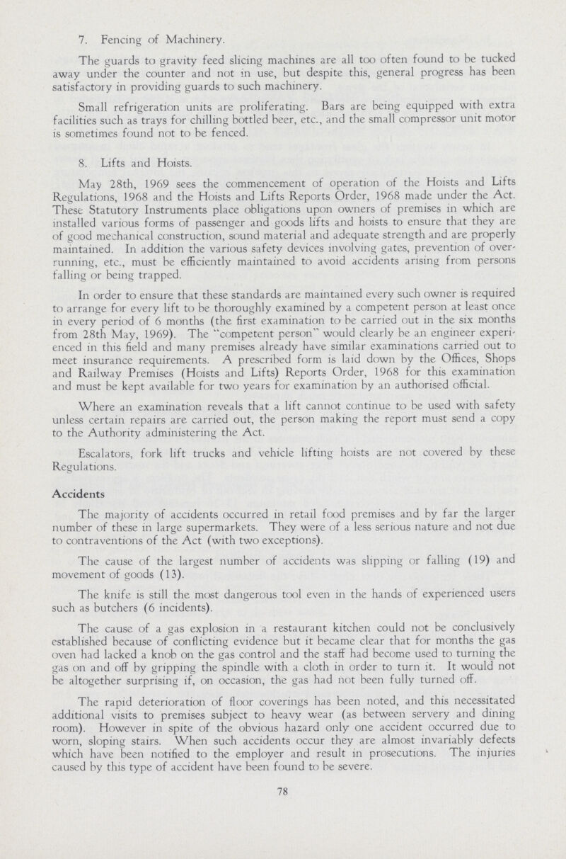 7. Fencing of Machinery. The guards to gravity feed slicing machines are all too often found to be tucked away under the counter and not in use, but despite this, general progress has been satisfactory in providing guards to such machinery. Small refrigeration units are proliferating. Bars are being equipped with extra facilities such as trays for chilling bottled beer, etc., and the small compressor unit motor is sometimes found not to be fenced. 8. Lifts and Hoists. May 28th, 1969 sees the commencement of operation of the Hoists and Lifts Regulations, 1968 and the Hoists and Lifts Reports Order, 1968 made under the Act. These Statutory Instruments place obligations upon owners of premises in which are installed various forms of passenger and goods lifts and hoists to ensure that they are of good mechanical construction, sound material and adequate strength and are properly maintained. In addition the various safety devices involving gates, prevention of over running, etc., must be efficiently maintained to avoid accidents arising from persons falling or being trapped. In order to ensure that these standards are maintained every such owner is required to arrange for every lift to be thoroughly examined by a competent person at least once in every period of 6 months (the first examination to be carried out in the six months from 28th May, 1969). The competent person would clearly be an engineer experi enced in this field and many premises already have similar examinations carried out to meet insurance requirements. A prescribed form is laid down by the Offices, Shops and Railway Premises (Hoists and Lifts) Reports Order, 1968 for this examination and must be kept available for two years for examination by an authorised official. Where an examination reveals that a lift cannot continue to be used with safety unless certain repairs are carried out, the person making the report must send a copy to the Authority administering the Act. Escalators, fork lift trucks and vehicle lifting hoists are not covered by these Regulations. Accidents The majority of accidents occurred in retail food premises and by far the larger number of these in large supermarkets. They were of a less serious nature and not due to contraventions of the Act (with two exceptions). The cause of the largest number of accidents was slipping or falling (19) and movement of goods (13). The knife is still the most dangerous tool even in the hands of experienced users such as butchers (6 incidents). The cause of a gas explosion in a restaurant kitchen could not be conclusively established because of conflicting evidence but it became clear that for months the gas oven had lacked a knob on the gas control and the staff had become used to turning the gas on and off by gripping the spindle with a cloth in order to turn it. It would not be altogether surprising if, on occasion, the gas had not been fully turned off. The rapid deterioration of floor coverings has been noted, and this necessitated additional visits to premises subject to heavy wear (as between servery and dining room). However in spite of the obvious hazard only one accident occurred due to worn, sloping stairs. When such accidents occur they are almost invariably defects which have been notified to the employer and result in prosecutions. The injuries caused by this type of accident have been found to be severe. 78