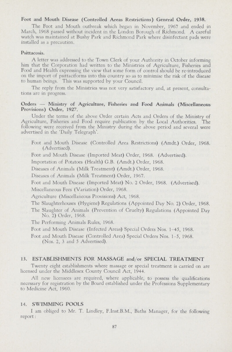 Foot and Mouth Disease (Controlled Areas Restrictions) General Order, 1938. The Foot and Mouth outbreak which began in November, 1967 and ended in March, 1968 passed without incident in the London Borough of Richmond. A careful watch was maintained at Bushy Park and Richmond Park where disinfectant pads were installed as a precaution. Psittacosis. A letter was addressed to the Town Clerk of your Authority in October informing him that the Corporation had written to the Ministries of Agriculture, Fisheries and Food and Health expressing the view that some form of control should be re-introduced on the import of psittaciforms into this country so as to minimise the risk of the disease to human beings. This was supported by your Council. The reply from the Ministries was not very satisfactory and, at present, consulta tions are in progress. Orders — Ministry of Agriculture, Fisheries and Food Animals (Miscellaneous Provisions) Order, 1927. Under the terms of the above Order certain Acts and Orders of the Ministry of Agriculture, Fisheries and Food require publication by the Local Authorities. The following were received from the Ministry during the above period and several were advertised in the 'Daily Telegraph'. Foot and Mouth Disease (Controlled Area Restrictions) (Amdt.) Order, 1968. (Advertised). Foot and Mouth Disease (Imported Meat) Order, 1968. (Advertised). Importation of Potatoes (Health) G.B. (Amdt.) Order, 1968. Diseases of Animals (Milk Treatment) (Amdt.) Order, 1968. Diseases of Animals (Milk Treatment) Order, 1967. Foot and Mouth Disease (Imported Meat) No. 2 Order, 1968. (Advertised). Miscellaneous Fees (Variation) Order, 1968. Agriculture (Miscellaneous Provisions) Act, 1968. The Slaughterhouses (Hygiene) Regulations (Appointed Day No. 2) Order, 1968. The Slaughter of Animals (Prevention of Cruelty) Regulations (Appointed Day No. 2) Order, 1968. The Performing Animals Rules, 1968. Foot and Mouth Disease (Infected Areas) Special Orders Nos. 1-45, 1968. Foot and Mouth Disease (Controlled Area) Special Orders Nos. 1-5, 1968. (Nos. 2, i and 5 Advertised). 13. ESTABLISHMENTS FOR MASSAGE and/or SPECIAL TREATMENT Twenty eight establishments where massage or special treatment is carried on are licensed under the Middlesex County Council Act, 1944. All new licensees are required, where applicable, to possess the qualifications necessary for registration by the Board established under the Professions Supplementary to Medicine Act, 1960. 14. SWIMMING POOLS I am obliged to Mr. T. Lindley, F.Inst.B.M., Baths Manager, for the following report: 87