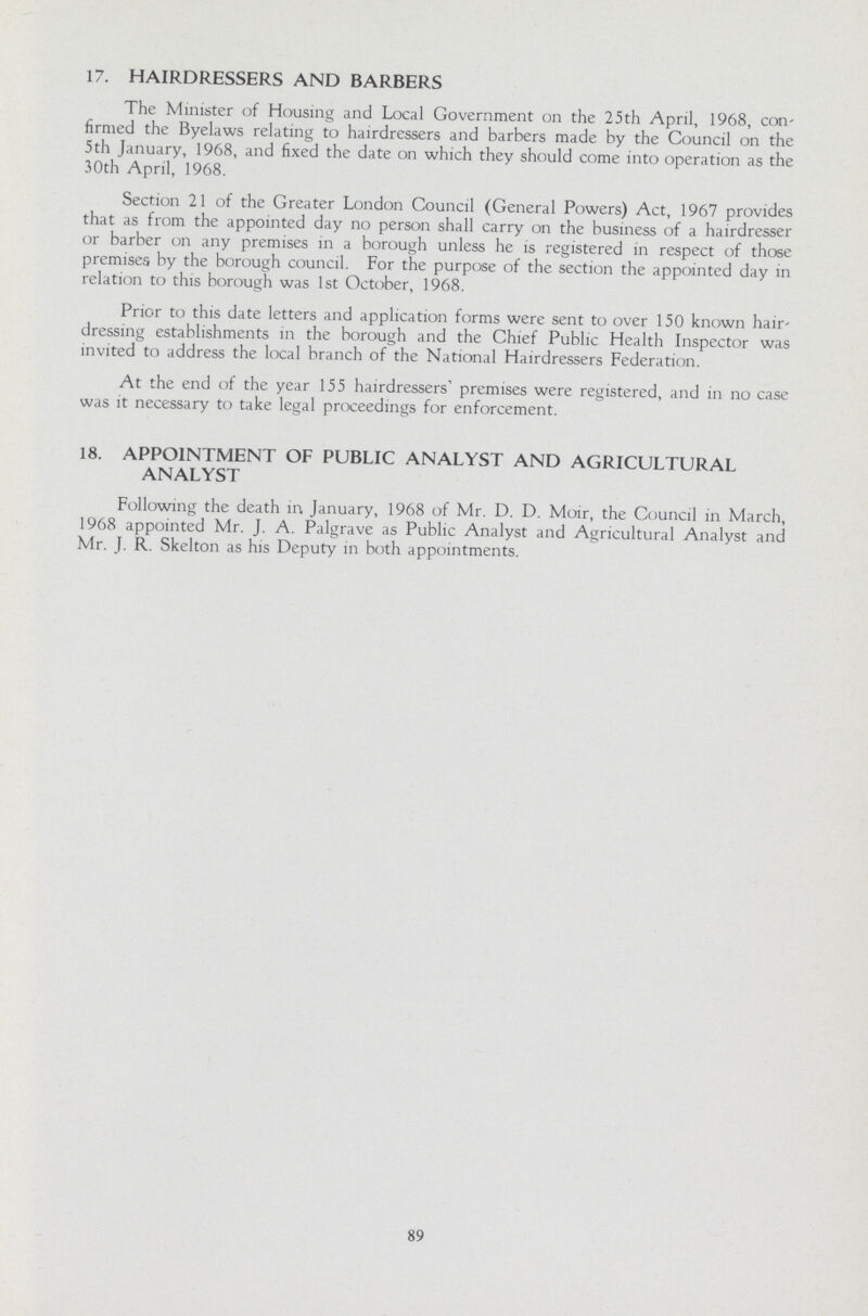 17. HAIRDRESSERS AND BARBERS The Minister of Housing and Local Government on the 25th April, 1968, con firmed the Byelaws relating to hairdressers and barbers made by the Council on the 5th January, 1968, and fixed the date on which they should come into operation as the 30th April, 1968. Section 21 of the Greater London Council (General Powers) Act, 1967 provides that as from the appointed day no person shall carry on the business of a hairdresser or barber on any premises in a borough unless he is registered in respect of those premises by the borough council. For the purpose of the section the appointed day in relation to this borough was 1st October, 1968. Prior to this date letters and application forms were sent to over 150 known hair dressing establishments in the borough and the Chief Public Health Inspector was invited to address the local branch of the National Hairdressers Federation. At the end of the year 155 hairdressers' premises were registered, and in no case was it necessary to take legal proceedings for enforcement. 18. APPOINTMENT OF PUBLIC ANALYST AND AGRICULTURAL ANALYST Following the death in January, 1968 of Mr. D. D. Moir, the Council in March, 1968 appointed Mr. J. A. Palgrave as Public Analyst and Agricultural Analyst and Mr. J. R. Skelton as his Deputy in both appointments. 89