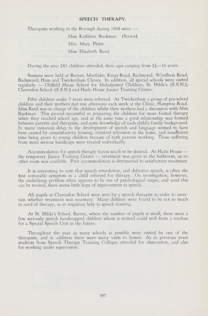 SPEECH THERAPY. Therapists working in the Borough during 1968 were:— Miss Kathleen Buckman (Senior) Mrs. Mary Pletts Miss Elizabeth Reed. During the year 283 children attended, their ages ranging from 2½—16 years. Sessions were held at Barnes; Mortlake; Kings Road, Richmond; Windham Road, Richmond; Ham and Twickenham Clinics. In addition, all special schools were visited regularly — Oldfield House School for Maladjusted Children; St. Hilda's (E.S.N.); Clarendon School (E.S.N.) and Harle House Junior Training Centre. Fifty children under 5 years were referred. At Twickenham a group of pre-school children and their mothers met one afternoon each week at the Clinic, Hampton Road. Miss Reed was in charge of the children whilst their mothers had a discussion with Miss Buckman. This proved successful in preparing the children for more formal therapy when they reached school age, and at the same time a good relationship was formed between parents and therapists, and some knowledge of each child's family background. In many instances delay in the development of speech and language seemed to have been caused by unsatisfactory housing, constant television in the home, and insufficient time being given to young children because of both parents working. Those suffering from more serious handicaps were treated individually. Accommodation for speech therapy leaves much to be desired. At Harle House — the temporary Junior Training Centre — treatment was given in the bathroom, as no other room was available. Poor accommodation is detrimental to satisfactory treatment. It is interesting to note that speech retardation, and defective speech, is often the first noticeable symptom in a child referred for therapy. On investigation, however, the underlying problem often appears to be one of psychological origin, and until this can be treated, there seems little hope of improvement in speech. All pupils at Clarendon School were seen by a speech therapist in order to ascer tain whether treatment was necessary. Many children were found to be not so much in need of therapy, as in requiring help in speech training. At St. Hilda's School, Barnes, where the number of pupils is small, there were a few seriously speech handicapped children whom it seemed could well form a nucleus for a Special Speech Unit in the future. Throughout the year as many schools as possible were visited by one of the therapists, and in addition there were many visits to homes. As in previous years students from Speech Therapy Training Colleges attended for observation, and also for working under supervision. 107