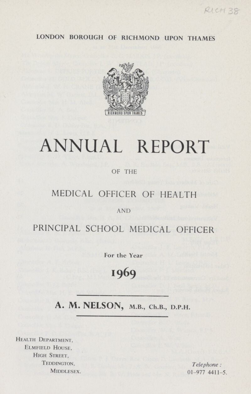 RICH 358 london borough of richmond upon thames ANNUAL REPORT OF THE MEDICAL OFFICER OF HEALTH AND PRINCIPAL SCHOOL MEDICAL OFFICER For the Year 1969 A. M. NELSON, m.b., Ch.b., d.p.h. Health Department, Elmfield House, High Street, Teddington, Telephone: Middlesex. 01-977 4411-5.