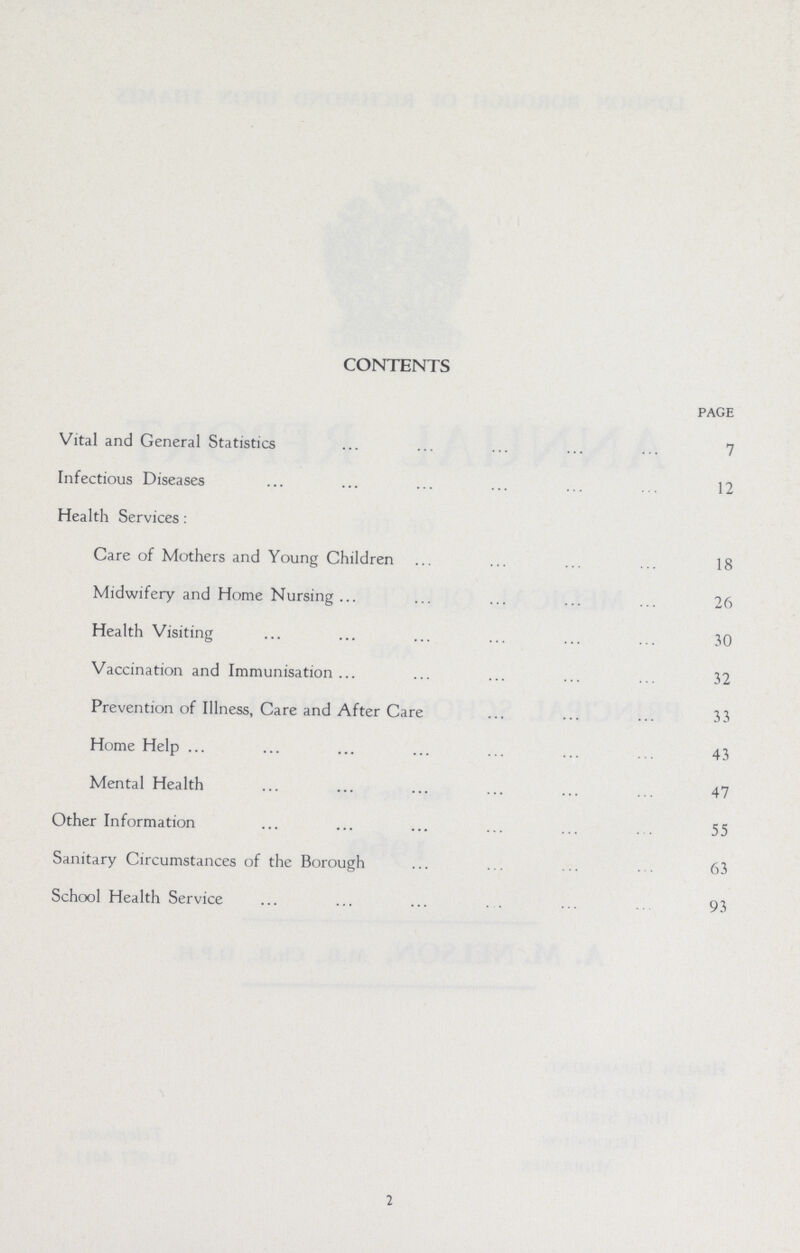 CONTENTS page Vital and General Statistics 7 Infectious Diseases 12 Health Services: Care of Mothers and Young Children 18 Midwifery and Home Nursing 26 Health Visiting 30 Vaccination and Immunisation 32 Prevention of Illness, Care and After Care 33 Home Help 43 Mental Health 47 Other Information 55 Sanitary Circumstances of the Borough 63 School Health Service 93 2