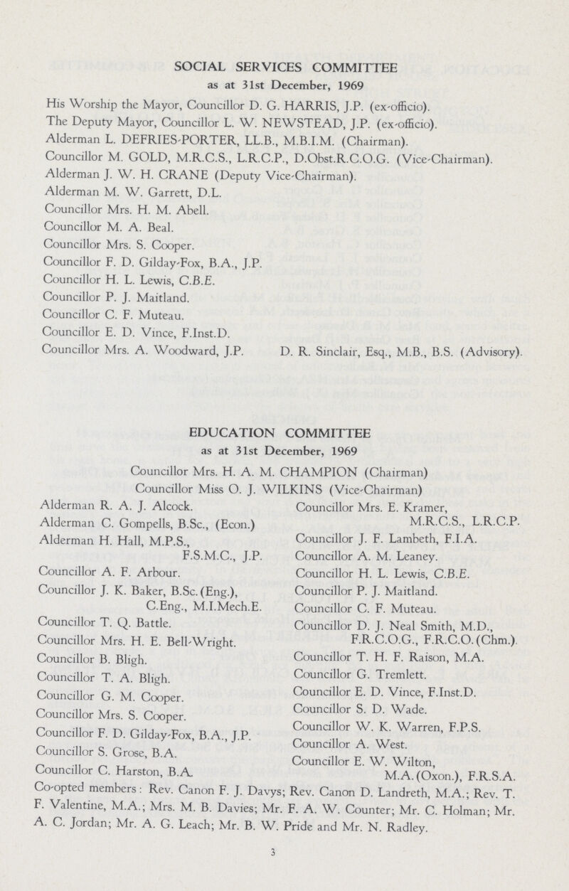 SOCIAL SERVICES COMMITTEE as at 31st December, 1969 His Worship the Mayor, Councillor D. G. HARRIS, J.P. (ex-officio). The Deputy Mayor, Councillor L. W. NEWSTEAD, J.P. (ex-officio). Alderman L. DEFRIES-PORTER, LL.B., M.B.I.M. (Chairman). Councillor M. GOLD, M.R.C.S., L.R.C.P., D.Obst.R.C.O.G. (Vice-Chairman). Alderman J. W. H. CRANE (Deputy Vice-Chairman). Alderman M. W. Garrett, D.L. Councillor Mrs. H. M. Abell. Councillor M. A. Beal. Councillor Mrs. S. Cooper. Councillor F. D. Gilday-Fox, B.A., J.P. Councillor H. L. Lewis, C.B.E. Councillor P. J. Maitland. Councillor C. F. Muteau. Councillor E. D. Vince, F.Inst.D. Councillor Mrs. A. Woodward, J.P. D. R. Sinclair, Esq., M.B., B.S. (Advisory). EDUCATION COMMITTEE as at 31st December, 1969 Councillor Mrs. H. A. M. CHAMPION (Chairman) Councillor Miss O. J. WILKINS (Vice-Chairman) Alderman R. A. J. Alcock. Councillor Mrs. E. Kramer, Alderman C. Gompells, B.Sc., (Econ.) M.R.C.S., L.R.C.P. Alderman H. Hall, M.P.S., Councillor J. F. Lambeth, F.I.A. F.S.M.C., J.P. Councillor A. M. Leaney. Councillor A. F. Arbour. Councillor H. L. Lewis, C.B.E. Councillor J. K. Baker, B.Sc. (Eng.), Councillor P. J. Maitland. C.Eng., M.I.Mech.E. Councillor C. F. Muteau. Councillor T. Q. Battle. Councillor D. J. Neal Smith, M.D., Councillor Mrs. H. E. Bell-Wright. F.R.C.O.G., F.R.C.O. (Chm.) Councillor B. Bligh. Councillor T. H. F. Raison, M.A. Councillor T. A. Bligh. Councillor G. Tremlett. Councillor E. D. Vince, F.Inst.D. Councillor G. M. Cooper. Councillor S. D. Wade. Councillor Mrs. S. Cooper. Councillor W. K. Warren, F.P.S. Councillor F. D. Gilday-Fox, B.A., J.P. Councillor A. West. Councillor S. Grose, B.A. Councilor E. W. Wilton, Councillor C. Harston, B.A M.A. (Oxon.), F.R.S.A. Co-opted members: Rev. Canon F. J. Davys; Rev. Canon D. Landreth, M.A.; Rev. T. F. Valentine, M.A.; Mrs. M. B. Davies; Mr. F. A. W. Counter; Mr. C. Holman; Mr. A. C. Jordan; Mr. A. G. Leach; Mr. B. W. Pride and Mr. N. Radley. 3