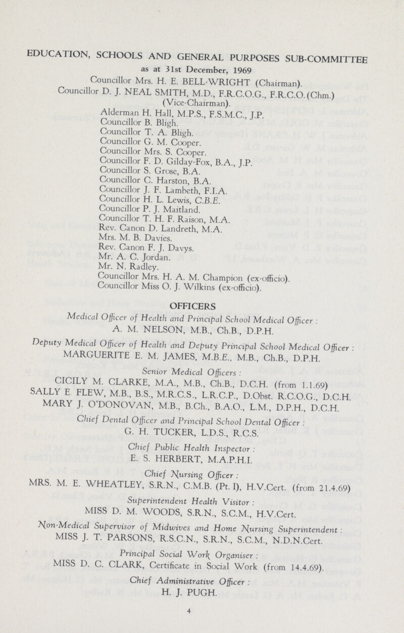 EDUCATION, SCHOOLS AND GENERAL PURPOSES SUB-COMMITTEE as at 31st December, 1969 Councillor Mrs. H. E. BELL-WRIGHT (Chairman). Councillor D. J. NEAL SMITH, M.D., F.R.C.O.G., F.R.C.O. (Chm.) (Vice-Chairman). Alderman H. Hall, M.P.S., F.S.M.C., J.P. Councillor B. Bligh. Councillor T. A. Bligh. Councillor G. M. Cooper. Councillor Mrs. S. Cooper. Councillor F. D. Gilday-Fox, B.A., J.P. Councillor S. Grose, B.A. Councillor C. Harston, B.A. Councillor J. F. Lambeth, F.I.A. Councillor H. L. Lewis, C.B.E. Councillor P. J. Maitland. Councillor T. H. F. Raison, M.A. Rev. Canon D. Landreth, M.A. Mrs. M. B. Davies. Rev. Canon F. J. Davys. Mr. A. C. Jordan. Mr. N. Radley. Councillor Mrs. H. A. M. Champion (ex-officio). Councillor Miss O. J. Wilkins (ex-officio). OFFICERS Medical Officer of Health and Principal School Medical Officer: A. M. NELSON, M B., Ch.B., D.P.H. Deputy Medical Officer of Health and Deputy Principal School Medical Officer: MARGUERITE E. M. JAMES, M.B.E., M.B., Ch.B., D.P.H. Senior Medical Officers: CICILY M. CLARKE, M.A., M.B., Ch.B., D.C.H. (from 1.1.69) SALLY E FLEW, M.B., B.S., M.R.C.S., L.R.C.P., D.Obst. R.C.O.G., D.C.H. MARY J. O'DONOVAN, M.B., B.Ch., B.A.O., L.M., D.P.H., D.C.H. Chief Dental Officer and Principal School Dental Officer: G. H. TUCKER, L.D.S., R.C.S. Chief Public Health Inspector: E. S. HERBERT, M.A.P.H.I. Chief pursing Officer : MRS. M. E. WHEATLEY, S.R.N., C.M.B. (Pt.I), H.V.Cert. (from 21.4.69) Superintendent Health Visitor: MISS D. M. WOODS, S.R.N., S.C.M., H.V.Cert. Non-Medical Supervisor of Midwives and Home Nursing Superintendent: MISS J. T. PARSONS, R.S.C.N., S.R.N., S.C.M., N.D.N.Cert. Principal Social Work Organiser: MISS D. C. CLARK, Certificate in Social Work (from 14.4.69). Chief Administrative Officer: H. J. PUGH. 4