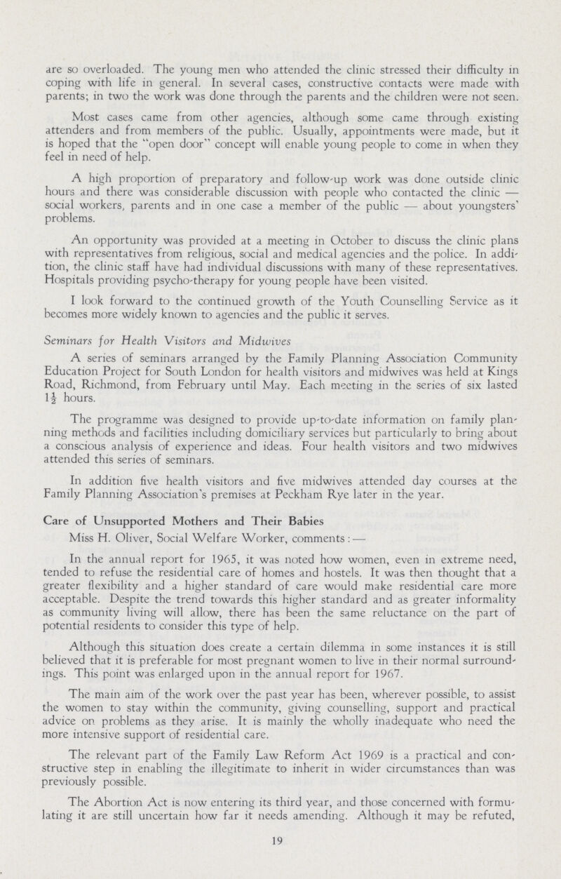 are so overloaded. The young men who attended the clinic stressed their difficulty in coping with life in general. In several cases, constructive contacts were made with parents; in two the work was done through the parents and the children were not seen. Most cases came from other agencies, although some came through existing attenders and from members of the public. Usually, appointments were made, but it is hoped that the open door concept will enable young people to come in when they feel in need of help. A high proportion of preparatory and follow-up work was done outside clinic hours and there was considerable discussion with people who contacted the clinic — social workers, parents and in one case a member of the public — about youngsters' problems. An opportunity was provided at a meeting in October to discuss the clinic plans with representatives from religious, social and medical agencies and the police. In addi tion, the clinic staff have had individual discussions with many of these representatives. Hospitals providing psycho-therapy for young people have been visited. I look forward to the continued growth of the Youth Counselling Service as it becomes more widely known to agencies and the public it serves. Seminars for Health Visitors and Midwives A series of seminars arranged by the Family Planning Association Community Education Project for South London for health visitors and midwives was held at Kings Road, Richmond, from February until May. Each meeting in the series of six lasted 1½ hours. The programme was designed to provide up-to-date information on family plan ning methods and facilities including domiciliary services but particularly to bring about a conscious analysis of experience and ideas. Four health visitors and two midwives attended this series of seminars. In addition five health visitors and five midwives attended day courses at the Family Planning Association's premises at Peckham Rye later in the year. Care of Unsupported Mothers and Their Babies Miss H. Oliver, Social Welfare Worker, comments:— In the annual report for 1965, it was noted how women, even in extreme need, tended to refuse the residential care of homes and hostels. It was then thought that a greater flexibility and a higher standard of care would make residential care more acceptable. Despite the trend towards this higher standard and as greater informality as community living will allow, there has been the same reluctance on the part of potential residents to consider this type of help. Although this situation does create a certain dilemma in some instances it is still believed that it is preferable for most pregnant women to live in their normal surround ings. This point was enlarged upon in the annual report for 1967. The main aim of the work over the past year has been, wherever possible, to assist the women to stay within the community, giving counselling, support and practical advice on problems as they arise. It is mainly the wholly inadequate who need the more intensive support of residential care. The relevant part of the Family Law Reform Act 1969 is a practical and con structive step in enabling the illegitimate to inherit in wider circumstances than was previously possible. The Abortion Act is now entering its third year, and those concerned with formu lating it are still uncertain how far it needs amending. Although it may be refuted, 19