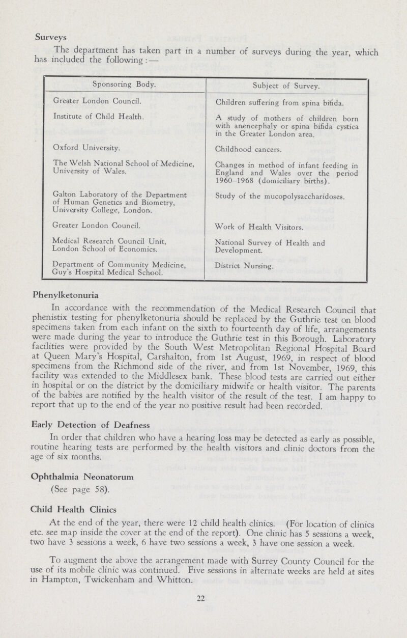 Surveys The department has taken part in a number of surveys during the year, which has included the following: — Sponsoring Body. Subject of Survey. Greater London Council. Children suffering from spina bifida. Institute of Child Health. A study of mothers of children born with anencephaly or spina bifida cystica in the Greater London area. Oxford University. Childhood cancers. The Welsh National School of Medicine, University of Wales. Changes in method of infant feeding in England and Wales over the period 1960-1968 (domiciliary births). Gallon Laboratory of the Department of Human Genetics and Biometry, University College, London. Study of the mucopolysaccharidoses. Greater London Council. Work of Health Visitors. Medical Research Council Unit, London School of Economics. National Survey of Health and Development. Department of Community Medicine, Guy's Hospital Medical School. District Nursing. Phenylketonuria In accordance with the recommendation of the Medical Research Council that phenistix testing for phenylketonuria should be replaced by the Guthrie test on blood specimens taken from each infant on the sixth to fourteenth day of life, arrangements were made during the year to introduce the Guthrie test in this Borough. Laboratory facilities were provided by the South West Metropolitan Regional Hospital Board at Queen Mary's Hospital, Carshaiton, from 1st August, 1969, in respect of blood specimens from the Richmond side of the river, and from 1st November, 1969, this facility was extended to the Middlesex bank. These blood tests are carried out either in hospital or on the district by the domiciliary midwife or health visitor. The parents of the babies are notified by the health visitor of the result of the test. I am happy to report that up to the end of the year no positive result had been recorded. Early Detection of Deafness In order that children who have a hearing loss may be detected as early as possible, routine hearing tests are performed by the health visitors and clinic doctors from the age of six months. Ophthalmia Neonatorum (See page 58). Child Health Clinics At the end of the year, there were 12 child health clinics. (For location of clinics etc. see map inside the cover at the end of the report). One clinic has 5 sessions a week, two have 3 sessions a week, 6 have two sessions a week, 3 have one session a week. To augment the above the arrangement made with Surrey County Council for the use of its mobile clinic was continued. Five sessions in alternate weeks are held at sites in Hampton, Twickenham and Whitton. 22
