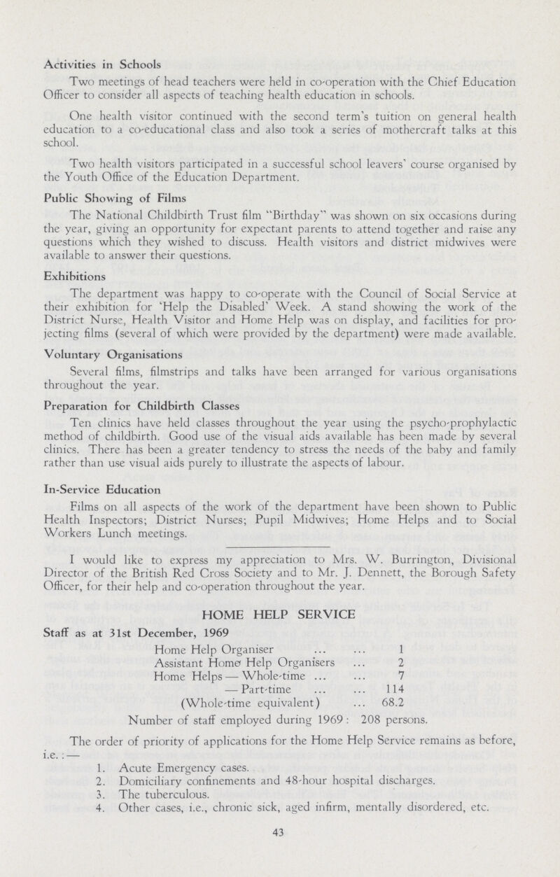 Activities in Schools Two meetings of head teachers were held in co-operation with the Chief Education Officer to consider all aspects of teaching health education in schools. One health visitor continued with the second term's tuition on general health education to a co-educational class and also took a series of mothercraft talks at this school. Two health visitors participated in a successful school leavers' course organised by the Youth Office of the Education Department. Public Showing of Films The National Childbirth Trust film Birthday was shown on six occasions during the year, giving an opportunity for expectant parents to attend together and raise any questions which they wished to discuss. Health visitors and district midwives were available to answer their questions. Exhibitions The department was happy to co-operate with the Council of Social Service at their exhibition for 'Help the Disabled' Week. A stand showing the work of the District Nurse, Health Visitor and Home Help was on display, and facilities for pro jecting films (several of which were provided by the department) were made available. Voluntary Organisations Several films, filmstrips and talks have been arranged for various organisations throughout the year. Preparation for Childbirth Classes Ten clinics have held classes throughout the year using the psycho-prophylactic method of childbirth. Good use of the visual aids available has been made by several clinics. There has been a greater tendency to stress the needs of the baby and family rather than use visual aids purely to illustrate the aspects of labour. In-Service Education Films on all aspects of the work of the department have been shown to Public Health Inspectors; District Nurses; Pupil Midwives; Home Helps and to Social Workers Lunch meetings. I would like to express my appreciation to Mrs. W. Burrington, Divisional Director of the British Red Cross Society and to Mr. J. Dennett, the Borough Safety Officer, for their help and co-operation throughout the year. HOME HELP SERVICE Staff as at 31st December, 1969 Home Help Organiser 1 Assistant Home Help Organisers 2 Home Helps — Whole-time 7 — Part-time 114 (Whole-time equivalent) 68.2 Number of staff employed during 1969: 208 persons. The order of priority of applications for the Home Help Service remains as before, i.e., — 1. Acute Emergency cases. 2. Domiciliary confinements and 48-hour hospital discharges. 3. The tuberculous. 4. Other cases, i.e., chronic sick, aged infirm, mentally disordered, etc. 43