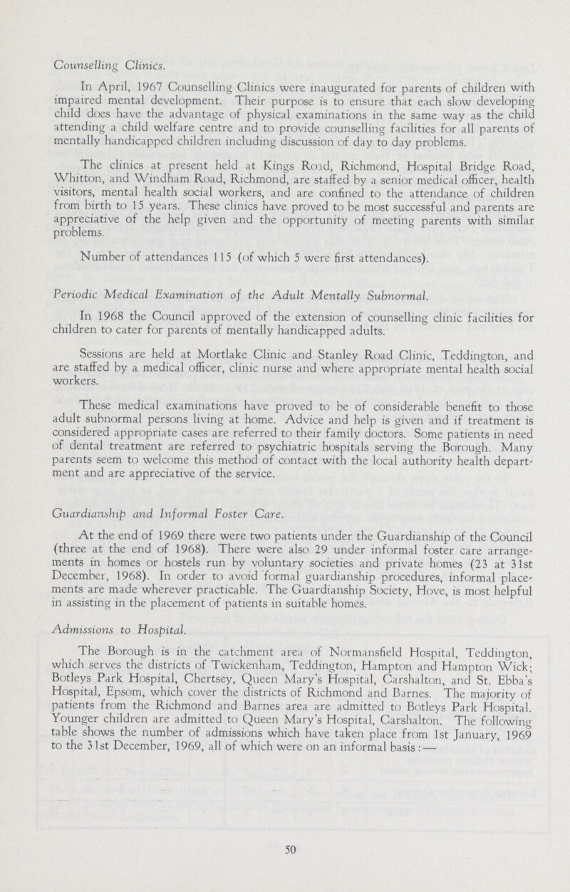 50 Counselling Clinics. In April, 1967 Counselling Clinics were inaugurated for parents of children with impaired mental development. Their purpose is to ensure that each slow developing child does have the advantage of physical examinations in the same way as the child attending a child welfare centre and to provide counselling facilities for all parents of mentally handicapped children including discussion of day to day problems. The clinics at present held at Kings Road, Richmond, Hospital Bridge Road, Whitton, and Windham Road, Richmond, are staffed by a senior medical officer, health visitors, mental health social workers, and are confined to the attendance of children from birth to 15 years. These clinics have proved to be most successful and parents are appreciative of the help given and the opportunity of meeting parents with similar problems. Number of attendances 115 (of which 5 were first attendances). Periodic Medical Examination of the Adult Mentally Subnormal. In 1968 the Council approved of the extension of counselling clinic facilities for children to cater for parents of mentally handicapped adults. Sessions are held at Mortlake Clinic and Stanley Road Clinic, Teddington, and are staffed by a medical officer, clinic nurse and where appropriate mental health social workers. These medical examinations have proved to be of considerable benefit to those adult subnormal persons living at home. Advice and help is given and if treatment is considered appropriate cases are referred to their family doctors. Some patients in need of dental treatment are referred to psychiatric hospitals serving the Borough. Many parents seem to welcome this method of contact with the local authority health depart ment and are appreciative of the service. Guardianship and Informal Foster Care. At the end of 1969 there were two patients under the Guardianship of the Council (three at the end of 1968). There were also 29 under informal foster care arrange ments in homes or hostels run by voluntary societies and private homes (23 at 31st December, 1968). In order to avoid formal guardianship procedures, informal place ments are made wherever practicable. The Guardianship Society, Hove, is most helpful in assisting in the placement of patients in suitable homes. Admissions to Hospital. The Borough is in the catchment area of Normansfield Hospital, Teddington, which serves the districts of Twickenham, Teddington, Hampton and Hampton Wick; Botleys Park Hospital, Chertsey, Queen Mary's Hospital, Carshalton, and St. Ebba's Hospital, Epsom, which cover the districts of Richmond and Barnes. The majority of patients from the Richmond and Barnes area are admitted to Botleys Park Hospital. Younger children are admitted to Queen Mary's Hospital, Carshalton. The following table shows the number of admissions which have taken place from 1st January, 1969 to the 31st December, 1969, all of which were on an informal basis:—