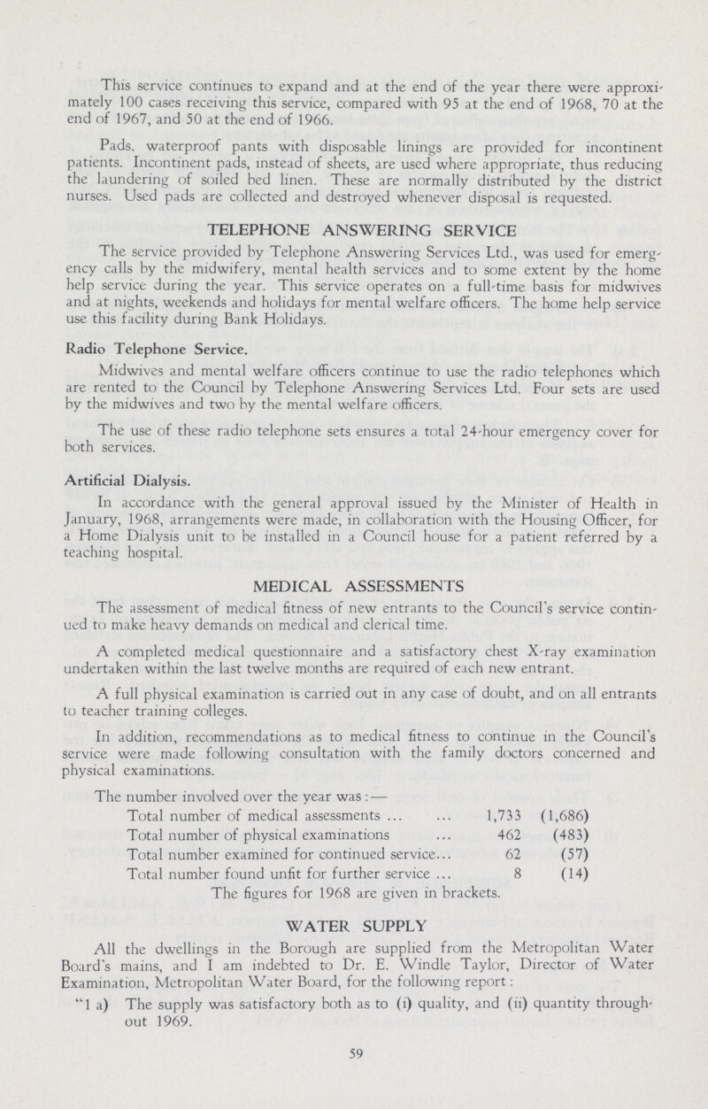 This service continues to expand and at the end of the year there were approxi mately 100 cases receiving this service, compared with 95 at the end of 1968, 70 at the end of 1967, and 50 at the end of 1966. Pads, waterproof pants with disposable linings are provided for incontinent patients. Incontinent pads, instead of sheets, are used where appropriate, thus reducing the laundering of soiled bed linen. These are normally distributed by the district nurses. Used pads are collected and destroyed whenever disposal is requested. TELEPHONE ANSWERING SERVICE The service provided by Telephone Answering Services Ltd., was used for emerg ency calls by the midwifery, mental health services and to some extent by the home help service during the year. This service operates on a full-time basis for midwives and at nights, weekends and holidays for mental welfare officers. The home help service use this facility during Bank Holidays. Radio Telephone Service. Midwives and mental welfare officers continue to use the radio telephones which are rented to the Council by Telephone Answering Services Ltd. Four sets are used by the midwives and two by the mental welfare officers. The use of these radio telephone sets ensures a total 24-hour emergency cover for both services. Artificial Dialysis. In accordance with the general approval issued by the Minister of Health in January, 1968, arrangements were made, in collaboration with the Housing Officer, for a Home Dialysis unit to be installed in a Council house for a patient referred by a teaching hospital. MEDICAL ASSESSMENTS The assessment of medical fitness of new entrants to the Council's service contin ued to make heavy demands on medical and clerical time. A completed medical questionnaire and a satisfactory chest X-ray examination undertaken within the last twelve months are required of each new entrant. A full physical examination is carried out in any case of doubt, and on all entrants to teacher training colleges. In addition, recommendations as to medical fitness to continue in the Council's service were made following consultation with the family doctors concerned and physical examinations. The number involved over the year was:— Total number of medical assessments 1,733 (1,686) Total number of physical examinations 462 (483) Total number examined for continued service 62 (57) Total number found unfit for further service 8 (14) The figures for 1968 are given in brackets. WATER SUPPLY All the dwellings in the Borough are supplied from the Metropolitan Water Board's mains, and I am indebted to Dr. E. Windle Taylor, Director of Water Examination, Metropolitan Water Board, for the following report: 1 a) The supply was satisfactory both as to (i) quality, and (ii) quantity through out 1969. 59