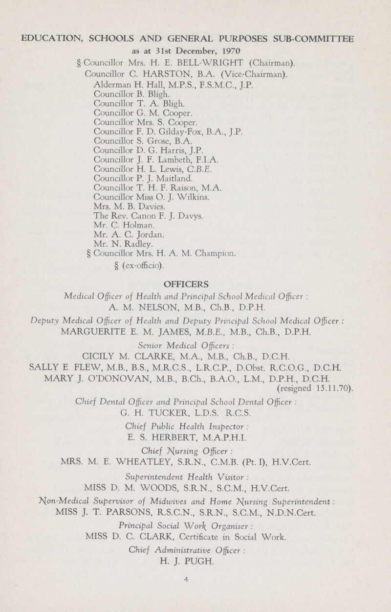 EDUCATION, SCHOOLS AND GENERAL PURPOSES SUB-COMMITTEE as at 31st December, 1970 § Councillor Mrs. H. E. BELL-WRIGHT (Chairman). Councillor C. HARSTON, B.A. (Vice-Chairman). Alderman H. Hall, M.P.S., F.S.M.C., J.P. Councillor B. Bligh. Councillor T. A. Bligh. Councillor G. M. Cooper. Councillor Mrs. S. Cooper. Councillor F. D. Gilday-Fox, B.A., J.P. Councillor S. Grose, B.A. Councillor D. G. Harris, J.P. Councillor J. F. Lambeth, F.I.A. Councillor H. L. Lewis, C.B.E. Councillor P. J. Maitland. Councillor T. H. F. Raison, M.A. Councillor Miss O. J. Wilkins. Mrs. M. B. Davies. The Rev. Canon F. J. Davys. Mr. C. Holman. Mr. A. C. Jordan. Mr. N. Radley. § Councillor Mrs. H. A. M. Champion. § (ex-officio). OFFICERS Medical Officer of Health and Principal School Medical Officer: A. M. NELSON, M.B., Ch.B., D.P.H. Deputy Medical Officer of Health and Deputy Principal School Medical Officer : MARGUERITE E. M. JAMES, M.B.E., M B., Ch.B., D.P.H. Senior Medical Officers: CICILY M. CLARKE, M.A., M.B., Ch.B., D.C.H. SALLY E. FLEW, M.B., B.S., M.R.C.S., L.R.C.P., D.Obst. R.C.O.G., D.C.H. MARY J. O'DONOVAN, M.B., B.Ch., B.A.O., L.M., D.P.H., D.C.H. (resigned 15.11.70). Chief Dental Officer and Principal School Dental Officer: G. H. TUCKER, L.D.S. R.C.S. Chief Public Health Inspector: E. S. HERBERT, M.A.P.H.I. Chief Nursing Officer: MRS. M. E. WHEATLEY, S.R.N., C.M.B. (Pt. I), H.V.Cert. Superintendent Health Visitor: MISS D. M. WOODS, S.R.N., S.C.M., H.V.Cert. Non-Medical Supervisor of Midwives and Home Nursing Superintendent: MISS J. T. PARSONS, R.S.C.N., S.R.N., S.C.M., N.D.N.Cert. Principal Social Work Organiser: MISS D. C. CLARK, Certificate in Social Work. Chief Administrative Officer: H. J. PUGH. 4