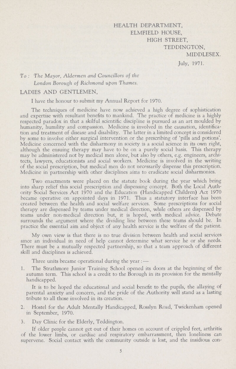 HEALTH DEPARTMENT, ELMFIELD HOUSE, HIGH STREET, TEDDINGTON, MIDDLESEX. July, 1971. To: The Mayor, Aldermen and Councillors of the London Borough of Richmond upon Thames. LADIES AND GENTLEMEN, I have the honour to submit my Annual Report for 1970. The techniques of medicine have now achieved a high degree of sophistication and expertise with resultant benefits to mankind. The practice of medicine is a highly respected paradox in that a skilful scientific discipline is pursued as an art moulded by humanity, humility and compassion. Medicine is involved in the causation, identifica tion and treatment of disease and disability. The latter in a limited concept is considered by some to involve either surgical intervention or the prescribing of 'pills and potions'. Medicine concerned with the disharmony in society is a social science in its own right, although the ensuing therapy may have to be on a purely social basis. This therapy may be administered not by medical men alone, but also by others, e.g. engineers, archi tects, lawyers, educationists and social workers. Medicine is involved in the writing of the social prescription, but medical men do not necessarily dispense this prescription. Medicine in partnership with other disciplines aims to eradicate social disharmonies. Two enactments were placed on the statute book during the year which bring into sharp relief this social prescription and dispensing concept. Both the Local Auth' ority Social Services Act 1970 and the Education (Handicapped Children) Act 1970 became operative on appointed days in 1971. Thus a statutory interface has been created between the health and social welfare services. Some prescriptions for social therapy are dispensed by teams under medical direction, while others are dispensed by teams under non-medical direction but, it is hoped, with medical advice. Debate surrounds the argument where the dividing line between these teams should be. In practice the essential aim and object of any health service is the welfare of the patient. My own view is that there is no true division between health and social services since an individual in need of help cannot determine what service he or she needs. There must be a mutually respected partnership, so that a team approach of different skill and disciplines is achieved. Three units became operational during the year:— 1. The Strathmore Junior Training School opened its doors at the beginning of the autumn term. This school is a credit to the Borough in its provision for the mentally handicapped. It is to be hoped the educational and social benefit to the pupils, the allaying of parental anxiety and concern, and the pride of the Authority will stand as a lasting tribute to all those involved in its creation. 2. Hostel for the Adult Mentally Handicapped, Rosslyn Road, Twickenham opened in September, 1970. 3. Day Clinic for the Elderly, Teddington. If older people cannot get out of their homes on account of crippled feet, arthritis of the lower limbs, or cardiac and respiratory embarrassment, then loneliness can supervene. Social contact with the community outside is lost, and the insidious con¬ 5