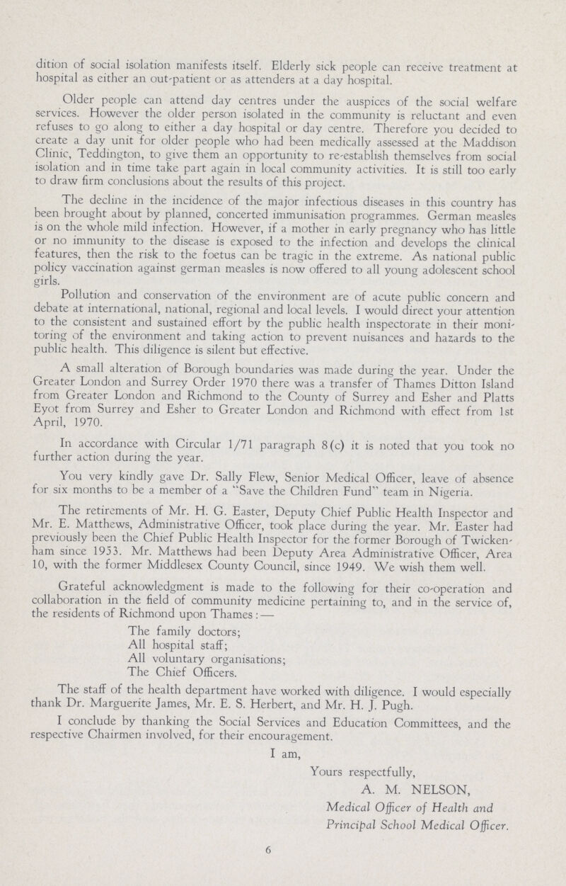 dition of social isolation manifests itself. Elderly sick people can receive treatment at hospital as either an out-patient or as attenders at a day hospital. Older people can attend day centres under the auspices of the social welfare services. However the older person isolated in the community is reluctant and even refuses to go along to either a day hospital or day centre. Therefore you decided to create a day unit for older people who had been medically assessed at the Maddison Clinic, Teddington, to give them an opportunity to re-establish themselves from social isolation and in time take part again in local community activities. It is still too early to draw firm conclusions about the results of this project. The decline in the incidence of the major infectious diseases in this country has been brought about by planned, concerted immunisation programmes. German measles is on the whole mild infection. However, if a mother in early pregnancy who has little or no immunity to the disease is exposed to the infection and develops the clinical features, then the risk to the foetus can be tragic in the extreme. As national public policy vaccination against german measles is now offered to all young adolescent school girls. Pollution and conservation of the environment are of acute public concern and debate at international, national, regional and local levels. I would direct your attention to the consistent and sustained effort by the public health inspectorate in their moni toring of the environment and taking action to prevent nuisances and hazards to the public health. This diligence is silent but effective. A small alteration of Borough boundaries was made during the year. Under the Greater London and Surrey Order 1970 there was a transfer of Thames Ditton Island from Greater London and Richmond to the County of Surrey and Esher and Platts Eyot from Surrey and Esher to Greater London and Richmond with effect from 1st April, 1970. In accordance with Circular 1/71 paragraph 8(c) it is noted that you took no further action during the year. You very kindly gave Dr. Sally Flew, Senior Medical Officer, leave of absence for six months to be a member of a Save the Children Fund team in Nigeria. The retirements of Mr. H. G. Easter, Deputy Chief Public Health Inspector and Mr. E. Matthews, Administrative Officer, took place during the year. Mr. Easter had previously been the Chief Public Health Inspector for the former Borough of Twicken ham since 1953. Mr. Matthews had been Deputy Area Administrative Officer, Area 10, with the former Middlesex County Council, since 1949. We wish them well. Grateful acknowledgment is made to the following for their co-operation and collaboration in the field of community medicine pertaining to, and in the service of, the residents of Richmond upon Thames:— The family doctors; All hospital staff; All voluntary organisations; The Chief Officers. The staff of the health department have worked with diligence. I would especially thank Dr. Marguerite James, Mr. E. S. Herbert, and Mr. H. J. Pugh. I conclude by thanking the Social Services and Education Committees, and the respective Chairmen involved, for their encouragement. I am, Yours respectfully, A. M. NELSON, Medical Officer of Health and Principal School Medical Officer. 6
