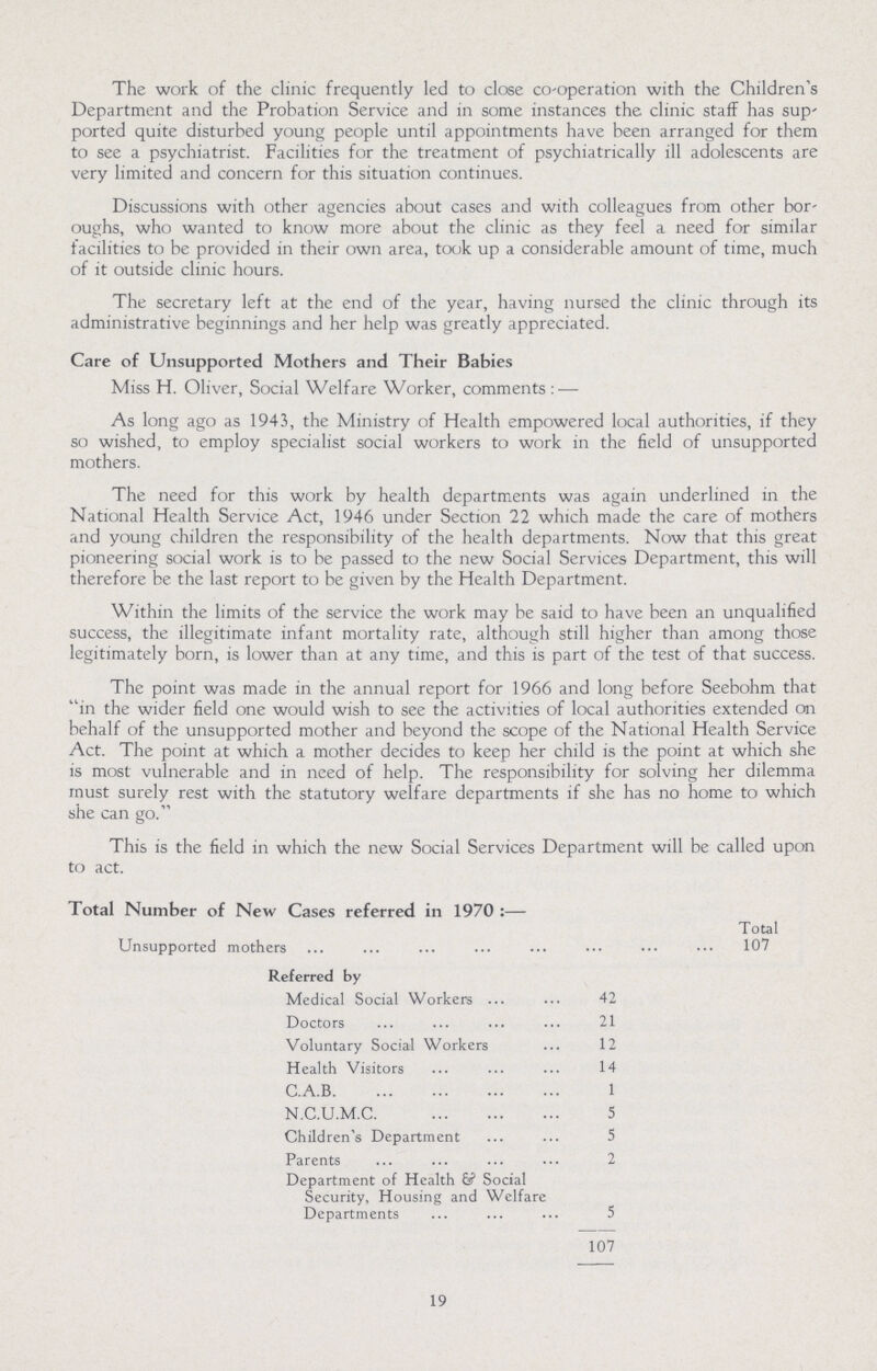 The work of the clinic frequently led to close co-operation with the Children's Department and the Probation Service and in some instances the clinic staff has sup ported quite disturbed young people until appointments have been arranged for them to see a psychiatrist. Facilities for the treatment of psychiatrically ill adolescents are very limited and concern for this situation continues. Discussions with other agencies about cases and with colleagues from other bor oughs, who wanted to know more about the clinic as they feel a need for similar facilities to be provided in their own area, took up a considerable amount of time, much of it outside clinic hours. The secretary left at the end of the year, having nursed the clinic through its administrative beginnings and her help was greatly appreciated. Care of Unsupported Mothers and Their Babies Miss H. Oliver, Social Welfare Worker, comments:— As long ago as 1943, the Ministry of Health empowered local authorities, if they so wished, to employ specialist social workers to work in the field of unsupported mothers. The need for this work by health departments was again underlined in the National Health Service Act, 1946 under Section 22 which made the care of mothers and young children the responsibility of the health departments. Now that this great pioneering social work is to be passed to the new Social Services Department, this will therefore be the last report to be given by the Health Department. Within the limits of the service the work may be said to have been an unqualified success, the illegitimate infant mortality rate, although still higher than among those legitimately born, is lower than at any time, and this is part of the test of that success. The point was made in the annual report for 1966 and long before Seebohm that in the wider field one would wish to see the activities of local authorities extended on behalf of the unsupported mother and beyond the scope of the National Health Service Act. The point at which a mother decides to keep her child is the point at which she is most vulnerable and in need of help. The responsibility for solving her dilemma must surely rest with the statutory welfare departments if she has no home to which she can go. This is the field in which the new Social Services Department will be called upon to act. Total Number of New Cases referred in 1970:— Total Unsupported mothers 107 Referred by Medical Social Workers 42 Doctors 21 Voluntary Social Workers 12 Health Visitors 14 C.A.B. 1 N.C.U.M.C. 5 Children's Department 5 Parents 2 Department of Health Social Security, Housing and Welfare Departments 5 107 19