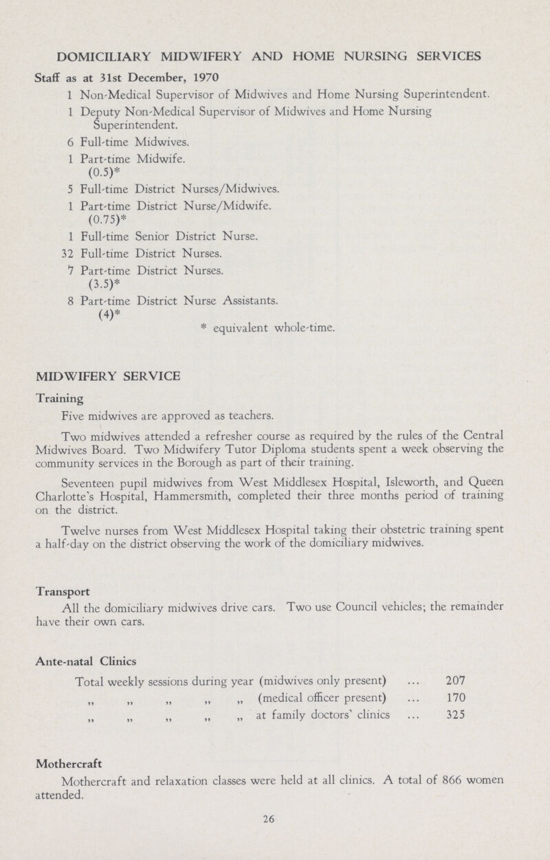 DOMICILIARY MIDWIFERY AND HOME NURSING SERVICES Staff as at 31st December, 1970 1 Non-Medical Supervisor of Midwives and Home Nursing Superintendent. 1 Deputy Non-Medical Supervisor of Midwives and Home Nursing Superintendent. 6 Full-time Midwives. 1 Part-time Midwife. (0.5)* 5 Full-time District Nurses/Midwives. 1 Part-time District Nurse/Midwife. (0.75)* 1 Full-time Senior District Nurse. 32 Full-time District Nurses. 7 Part-time District Nurses. (3.5)* 8 Part-time District Nurse Assistants. (4)* * equivalent whole-time. MIDWIFERY SERVICE T raining Five midwives are approved as teachers. Two midwives attended a refresher course as required by the rules of the Central Midwives Board. Two Midwifery Tutor Diploma students spent a week observing the community services in the Borough as part of their training. Seventeen pupil midwives from West Middlesex Hospital, Isleworth, and Queen Charlotte's Hospital, Hammersmith, completed their three months period of training on the district. Twelve nurses from West Middlesex Hospital taking their obstetric training spent a half-day on the district observing the work of the domiciliary midwives. Transport All the domiciliary midwives drive cars. Two use Council vehicles; the remainder have their own cars. Ante-natal Clinics Total weekly sessions during year (midwives only present) 207 „ „ „ ,, „ (medical officer present) 170 „ „ ,, „ „ at family doctors' clinics 325 Mothercraft Mothercraft and relaxation classes were held at all clinics. A total of 866 women attended. 26