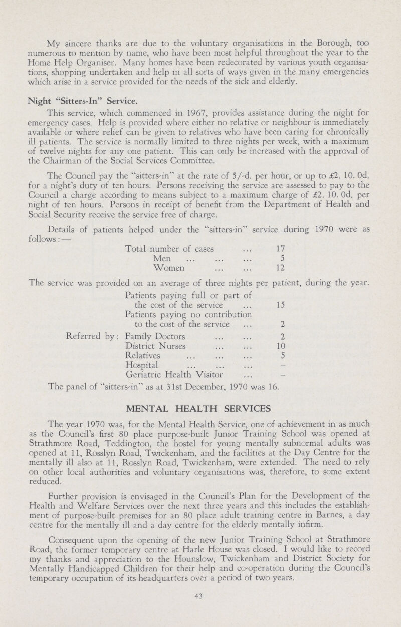My sincere thanks are due to the voluntary organisations in the Borough, too numerous to mention by name, who have been most helpful throughout the year to the Home Help Organiser. Many homes have been redecorated by various youth organisa tions, shopping undertaken and help in all sorts of ways given in the many emergencies which arise in a service provided for the needs of the sick and elderdy. Night Sitters-In Service. This service, which commenced in 1967, provides assistance during the night for emergency cases. Help is provided where either no relative or neighbour is immediately available or where relief can be given to relatives who have been caring for chronically ill patients. The service is normally limited to three nights per week, with a maximum of twelve nights for any one patient. This can only be increased with the approval of the Chairman of the Social Services Committee. The Council pay the sitters-in at the rate of 5/-d. per hour, or up to £2. 10. Od. for a night's duty of ten hours. Persons receiving the service are assessed to pay to the Council a charge according to means subject to a maximum charge of £2. 10. Od. per night of ten hours. Persons in receipt of benefit from the Department of Health and Social Security receive the service free of charge. Details of patients helped under the sitters-in service during 1970 were as follows: — Total number of cases 17 Men 5 Women 12 The service was provided on an average of three nights per patient, during the year. Patients paying full or part of the cost of the service 15 Patients paying no contribution to the cost of the service 2 Referred by: Family Doctors 2 District Nurses 10 Relatives 5 Hospital - Geriatric Health Visitor - The panel of sitters-in as at 31st December, 1970 was 16. MENTAL HEALTH SERVICES The year 1970 was, for the Mental Health Service, one of achievement in as much as the Council's first 80 place purpose-built Junior Training School was opened at Strathmore Road, Teddington, the hostel for young mentally subnormal adults was opened at 11, Rosslyn Road, Twickenham, and the facilities at the Day Centre for the mentally ill also at 11, Rosslyn Road, Twickenham, were extended. The need to rely on other local authorities and voluntary organisations was, therefore, to some extent reduced. Further provision is envisaged in the Council's Plan for the Development of the Health and Welfare Services over the next three years and this includes the establish ment of purpose-built premises for an 80 place adult training centre in Barnes, a day centre for the mentally ill and a day centre for the elderly mentally infirm. Consequent upon the opening of the new Junior Training School at Strathmore Road, the former temporary centre at Harle House was closed. I would like to record my thanks and appreciation to the Hounslow, Twickenham and District Society for Mentally Handicapped Children for their help and co-operation during the Council's temporary occupation of its headquarters over a period of two years. 43