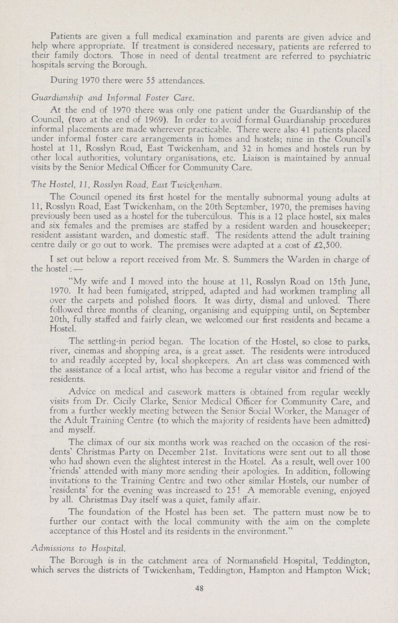 Patients are given a full medical examination and parents are given advice and help where appropriate. If treatment is considered necessary, patients are referred to their family doctors. Those in need of dental treatment are referred to psychiatric hospitals serving the Borough. During 1970 there were 55 attendances. Guardianship and Informal Foster Care. At the end of 1970 there was only one patient under the Guardianship of the Council, (two at the end of 1969). In order to avoid formal Guardianship procedures informal placements are made wherever practicable. There were also 41 patients placed under informal foster care arrangements in homes and hostels; nine in the Council's hostel at 11, Rosslyn Road, East Twickenham, and 32 in homes and hostels run by other local authorities, voluntary organisations, etc. Liaison is maintained by annual visits by the Senior Medical Officer for Community Care. The Hostel, 11, Rosslyn Road, East Twickenham. The Council opened its first hostel for the mentally subnormal young adults at 11, Rosslyn Road, East Twickenham, on the 20th September, 1970, the premises having previously been used as a hostel for the tuberculous. This is a 12 place hostel, six males and six females and the premises are staffed by a resident warden and housekeeper; resident assistant warden, and domestic staff. The residents attend the adult training centre daily or go out to work. The premises were adapted at a cost of £2,500. I set out below a report received from Mr. S. Summers the Warden in charge of the hostel: — My wife and I moved into the house at 11, Rosslyn Road on 15th June, 1970. It had been fumigated, stripped, adapted and had workmen trampling all over the carpets and polished floors. It was dirty, dismal and unloved. There followed three months of cleaning, organising and equipping until, on September 20th, fully staffed and fairly clean, we welcomed our first residents and became a Hostel. The settling-in period began. The location of the Hostel, so close to parks, river, cinemas and shopping area, is a great asset. The residents were introduced to and readily accepted by, local shopkeepers. An art class was commenced with the assistance of a local artist, who has become a regular visitor and friend of the residents. Advice on medical and casework matters is obtained from regular weekly visits from Dr. Cicily Clarke, Senior Medical Officer for Community Care, and from a further weekly meeting between the Senior Social Worker, the Manager of the Adult Training Centre (to which the majority of residents have been admitted) and myself. The climax of our six months work was reached on the occasion of the resi dents' Christmas Party on December 21st. Invitations were sent out to all those who had shown even the slightest interest in the Hostel. As a result, well over 100 'friends' attended with many more sending their apologies. In addition, following invitations to the Training Centre and two other similar Hostels, our number of 'residents' for the evening was increased to 25! A memorable evening, enjoyed by all. Christmas Day itself was a quiet, family affair. The foundation of the Hostel has been set. The pattern must now be to further our contact with the local community with the aim on the complete acceptance of this Hostel and its residents in the environment. Admissions to Hospital. The Borough is in the catchment area of Normansfield Hospital, Teddington, which serves the districts of Twickenham, Teddington, Hampton and Hampton Wick; 48