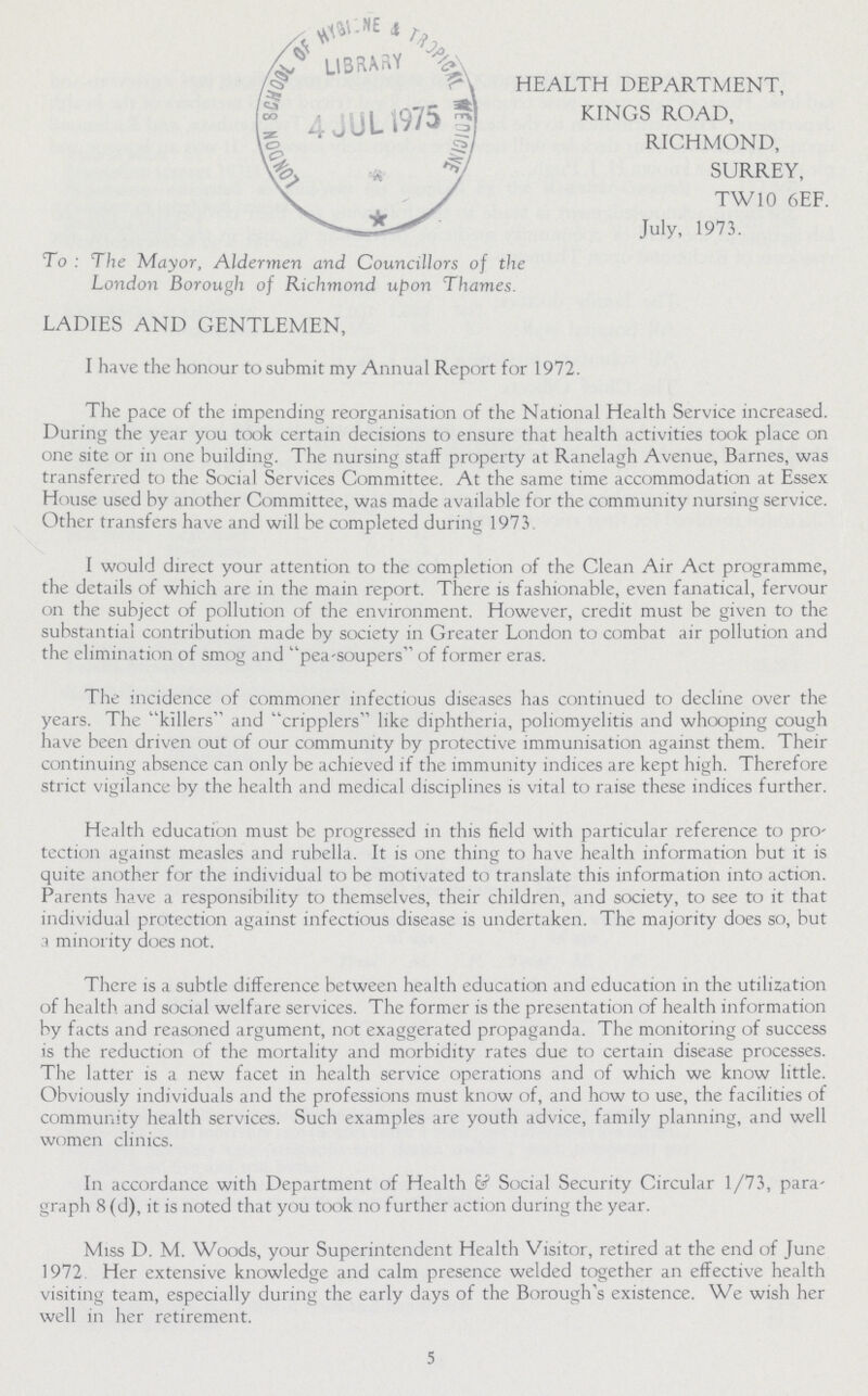 HEALTH DEPARTMENT, KINGS ROAD, RICHMOND, SURREY, TW10 6EF. July, 1973. To : The Mayor, Aldermen and Councillors of the London Borough of Richmond upon Thames. LADIES AND GENTLEMEN, I have the honour to submit my Annual Report for 1972. The pace of the impending reorganisation of the National Health Service increased. During the year you took certain decisions to ensure that health activities took place on one site or in one building. The nursing staff property at Ranelagh Avenue, Barnes, was transferred to the Social Services Committee. At the same time accommodation at Essex House used by another Committee, was made available for the community nursing service. Other transfers have and will be completed during 1973. I would direct your attention to the completion of the Clean Air Act programme, the details of which are in the main report. There is fashionable, even fanatical, fervour on the subject of pollution of the environment. However, credit must be given to the substantial contribution made by society in Greater London to combat air pollution and the elimination of smog and pea-soupers of former eras. The incidence of commoner infectious diseases has continued to decline over the years. The killers and cripplers like diphtheria, poliomyelitis and whooping cough have been driven out of our community by protective immunisation against them. Their continuing absence can only be achieved if the immunity indices are kept high. Therefore strict vigilance by the health and medical disciplines is vital to raise these indices further. Health education must be progressed in this field with particular reference to pro tection against measles and rubella. It is one thing to have health information but it is quite another for the individual to be motivated to translate this information into action. Parents have a responsibility to themselves, their children, and society, to see to it that individual protection against infectious disease is undertaken. The majority does so, but a minority does not. There is a subtle difference between health education and education in the utilization of health and social welfare services. The former is the presentation of health information by facts and reasoned argument, not exaggerated propaganda. The monitoring of success is the reduction of the mortality and morbidity rates due to certain disease processes. The latter is a new facet in health service operations and of which we know little. Obviously individuals and the professions must know of, and how to use, the facilities of community health services. Such examples are youth advice, family planning, and well women clinics. In accordance with Department of Health & Social Security Circular 1/73, para graph 8 (d), it is noted that you took no further action during the year. Miss D. M. Woods, your Superintendent Health Visitor, retired at the end of June 1972. Her extensive knowledge and calm presence welded together an effective health visiting team, especially during the early days of the Borough's existence. We wish her well in her retirement. 5
