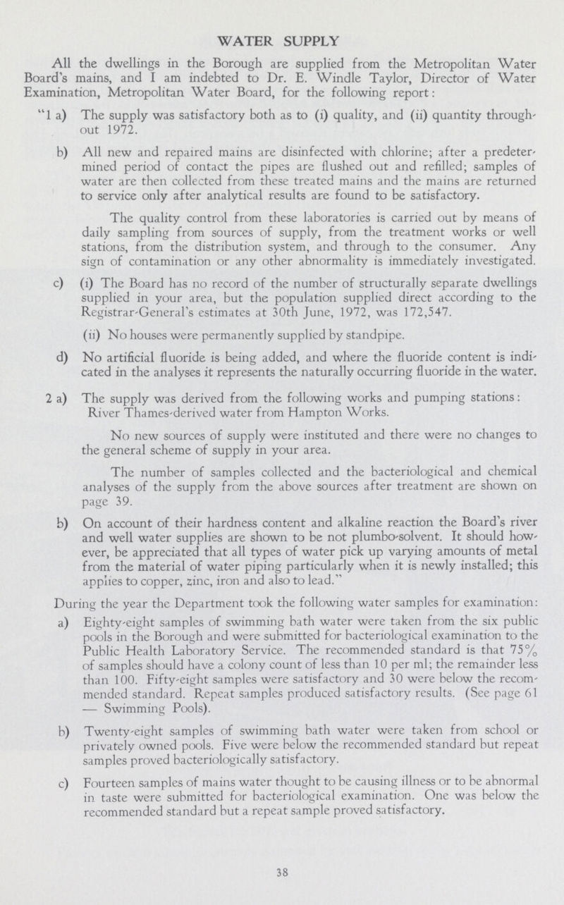 WATER SUPPLY All the dwellings in the Borough are supplied from the Metropolitan Water Board's mains, and I am indebted to Dr. E. Windle Taylor, Director of Water Examination, Metropolitan Water Board, for the following report:  1 a) The supply was satisfactory both as to (i) quality, and (ii) quantity through' out 1972. b) All new and repaired mains are disinfected with chlorine; after a predeter mined period of contact the pipes are flushed out and refilled; samples of water are then collected from these treated mains and the mains are returned to service only after analytical results are found to be satisfactory. The quality control from these laboratories is carried out by means of daily sampling from sources of supply, from the treatment works or well stations, from the distribution system, and through to the consumer. Any sign of contamination or any other abnormality is immediately investigated. c) (i) The Board has no record of the number of structurally separate dwellings supplied in your area, but the population supplied direct according to the Registrar-General's estimates at 30th June, 1972, was 172,547. (ii) No houses were permanently supplied by standpipe. d) No artificial fluoride is being added, and where the fluoride content is indi cated in the analyses it represents the naturally occurring fluoride in the water. 2 a) The supply was derived from the following works and pumping stations: River Thames-derived water from Hampton Works. No new sources of supply were instituted and there were no changes to the general scheme of supply in your area. The number of samples collected and the bacteriological and chemical analyses of the supply from the above sources after treatment are shown on page 39. b) On account of their hardness content and alkaline reaction the Board's river and well water supplies are shown to be not plumbo-solvent. It should how ever, be appreciated that all types of water pick up varying amounts of metal from the material of water piping particularly when it is newly installed; this applies to copper, zinc, iron and also to lead. During the year the Department took the following water samples for examination: a) Eighty-eight samples of swimming bath water were taken from the six public pools in the Borough and were submitted for bacteriological examination to the Public Health Laboratory Service. The recommended standard is that 75% of samples should have a colony count of less than 10 per ml; the remainder less than 100. Fifty-eight samples were satisfactory and 30 were below the recom mended standard. Repeat samples produced satisfactory results. (See page 61 — Swimming Pools). b) Twenty-eight samples of swimming bath water were taken from school or privately owned pools. Five were below the recommended standard but repeat samples proved bacteriologically satisfactory. c) Fourteen samples of mains water thought to be causing illness or to be abnormal in taste were submitted for bacteriological examination. One was below the recommended standard but a repeat sample proved satisfactory. 38